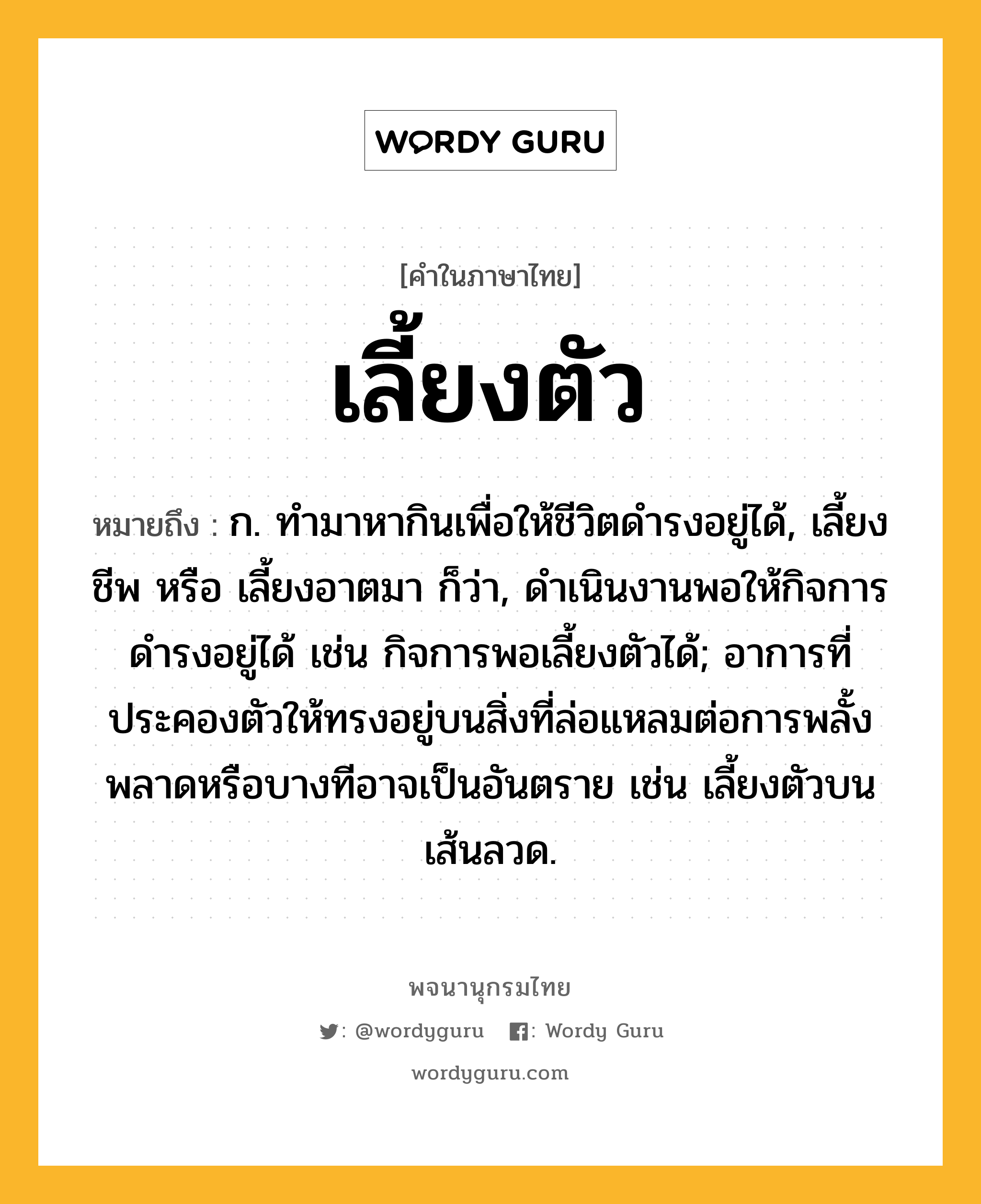 เลี้ยงตัว ความหมาย หมายถึงอะไร?, คำในภาษาไทย เลี้ยงตัว หมายถึง ก. ทำมาหากินเพื่อให้ชีวิตดำรงอยู่ได้, เลี้ยงชีพ หรือ เลี้ยงอาตมา ก็ว่า, ดำเนินงานพอให้กิจการดำรงอยู่ได้ เช่น กิจการพอเลี้ยงตัวได้; อาการที่ประคองตัวให้ทรงอยู่บนสิ่งที่ล่อแหลมต่อการพลั้งพลาดหรือบางทีอาจเป็นอันตราย เช่น เลี้ยงตัวบนเส้นลวด.