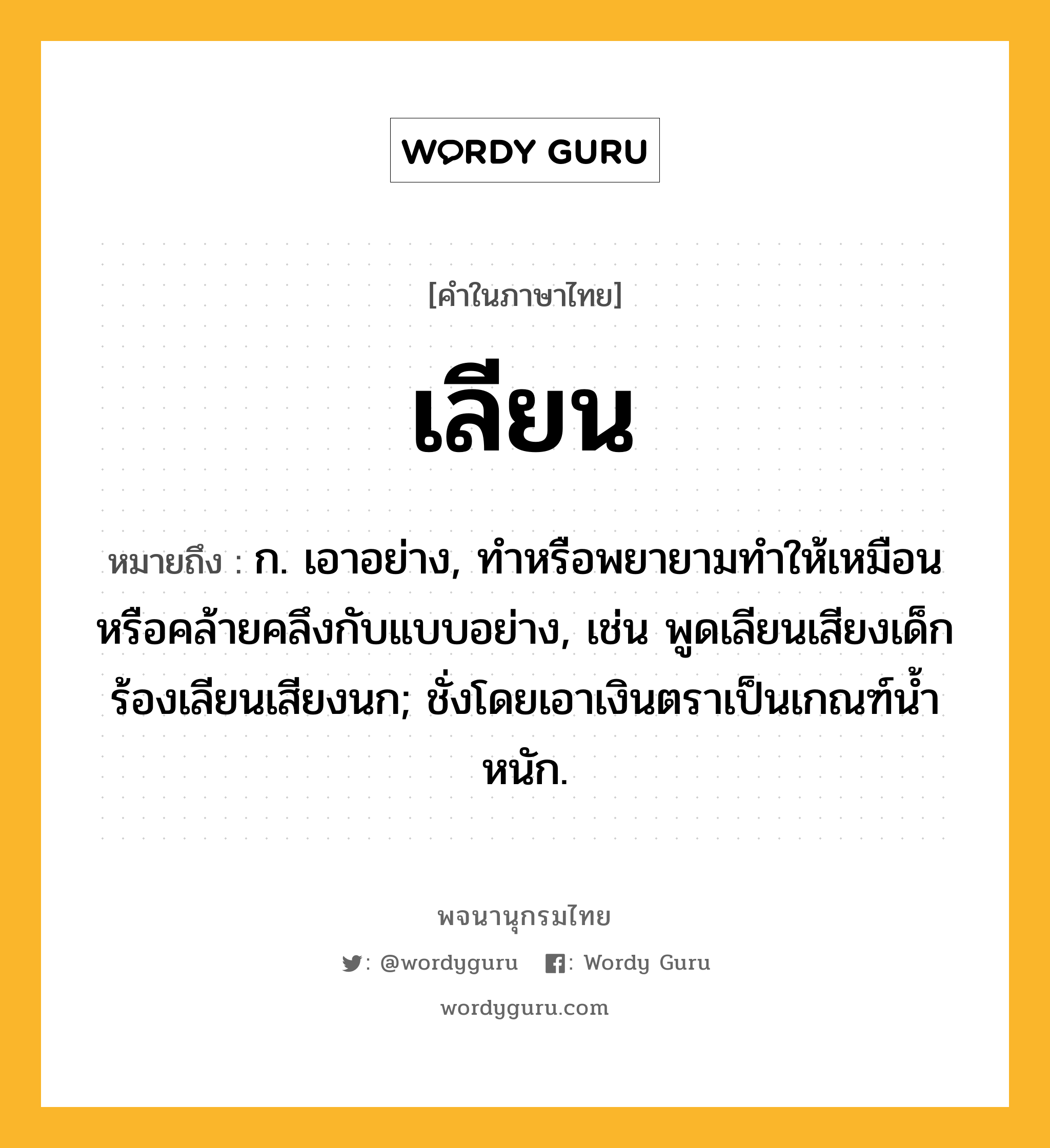 เลียน ความหมาย หมายถึงอะไร?, คำในภาษาไทย เลียน หมายถึง ก. เอาอย่าง, ทําหรือพยายามทําให้เหมือนหรือคล้ายคลึงกับแบบอย่าง, เช่น พูดเลียนเสียงเด็ก ร้องเลียนเสียงนก; ชั่งโดยเอาเงินตราเป็นเกณฑ์นํ้าหนัก.