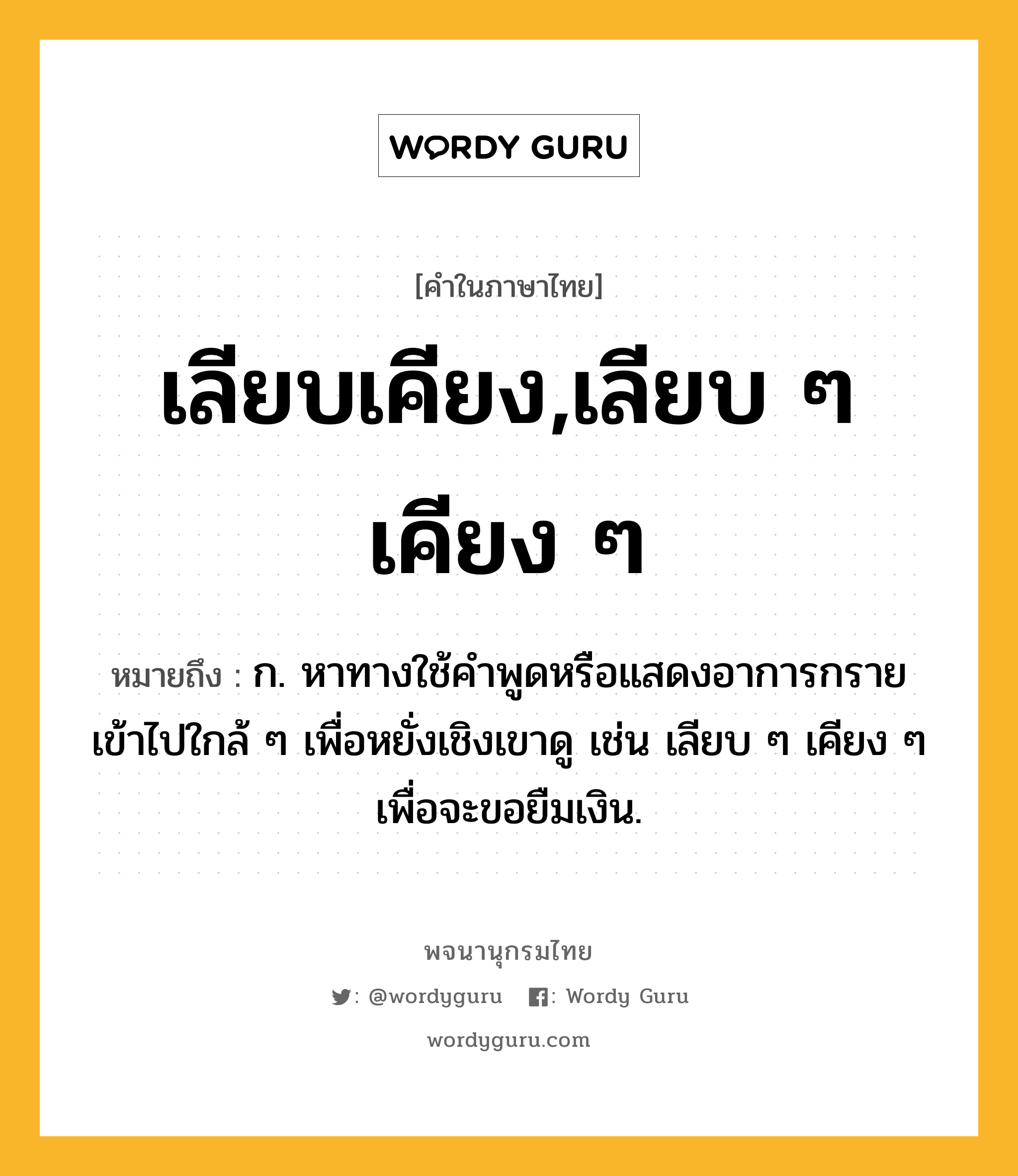 เลียบเคียง,เลียบ ๆ เคียง ๆ ความหมาย หมายถึงอะไร?, คำในภาษาไทย เลียบเคียง,เลียบ ๆ เคียง ๆ หมายถึง ก. หาทางใช้คำพูดหรือแสดงอาการกรายเข้าไปใกล้ ๆ เพื่อหยั่งเชิงเขาดู เช่น เลียบ ๆ เคียง ๆ เพื่อจะขอยืมเงิน.