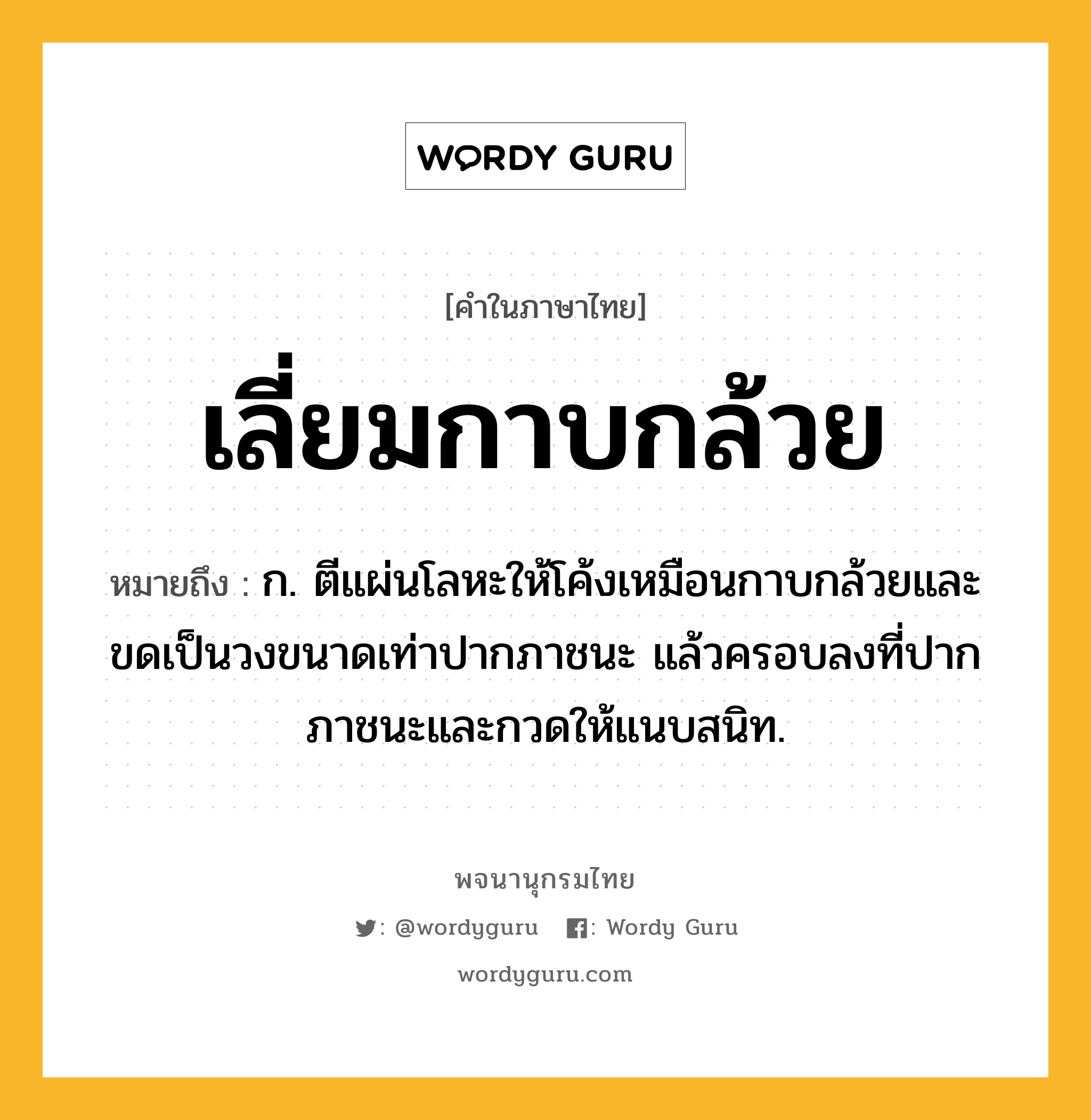 เลี่ยมกาบกล้วย ความหมาย หมายถึงอะไร?, คำในภาษาไทย เลี่ยมกาบกล้วย หมายถึง ก. ตีแผ่นโลหะให้โค้งเหมือนกาบกล้วยและขดเป็นวงขนาดเท่าปากภาชนะ แล้วครอบลงที่ปากภาชนะและกวดให้แนบสนิท.