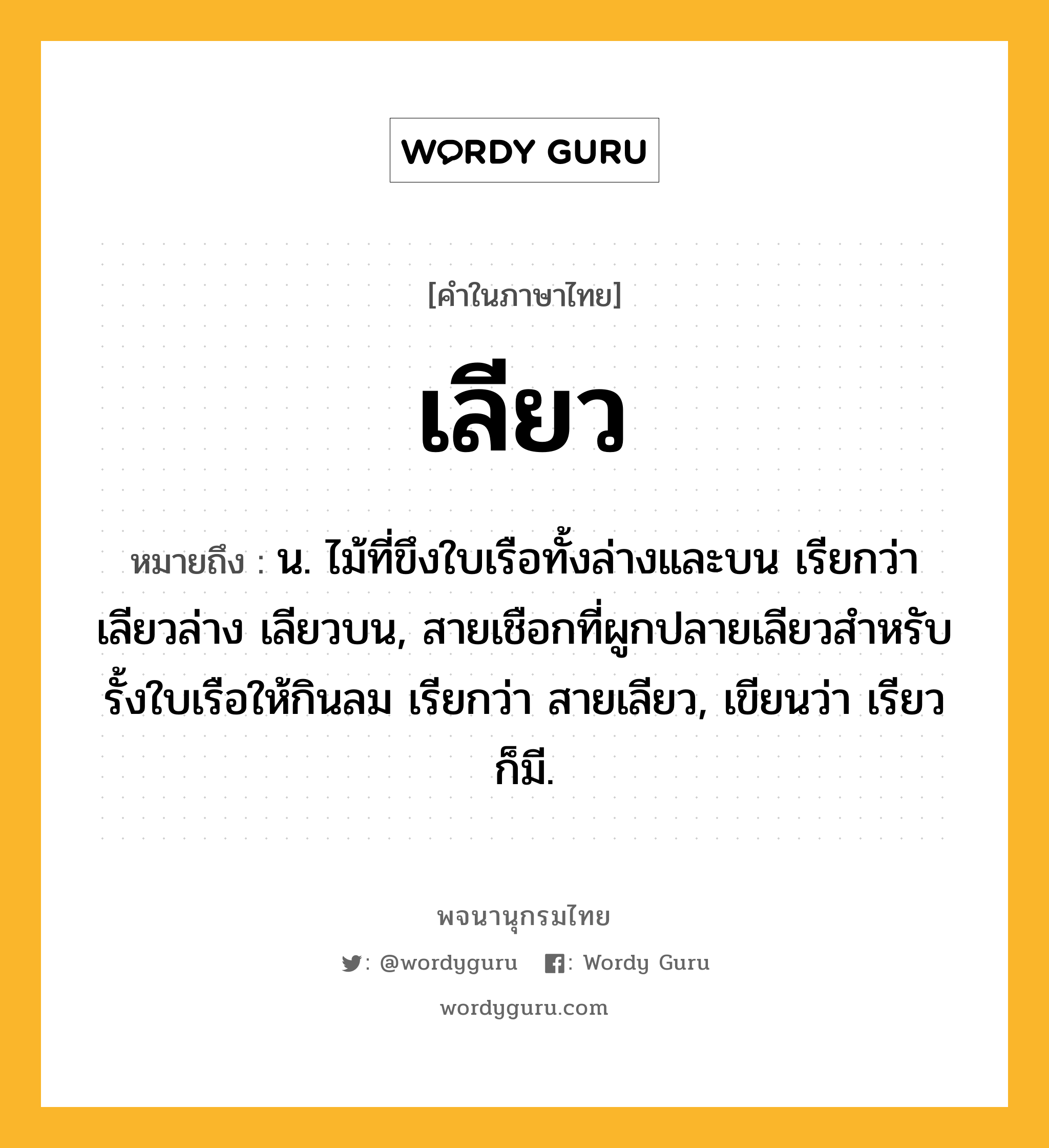 เลียว ความหมาย หมายถึงอะไร?, คำในภาษาไทย เลียว หมายถึง น. ไม้ที่ขึงใบเรือทั้งล่างและบน เรียกว่า เลียวล่าง เลียวบน, สายเชือกที่ผูกปลายเลียวสําหรับรั้งใบเรือให้กินลม เรียกว่า สายเลียว, เขียนว่า เรียว ก็มี.