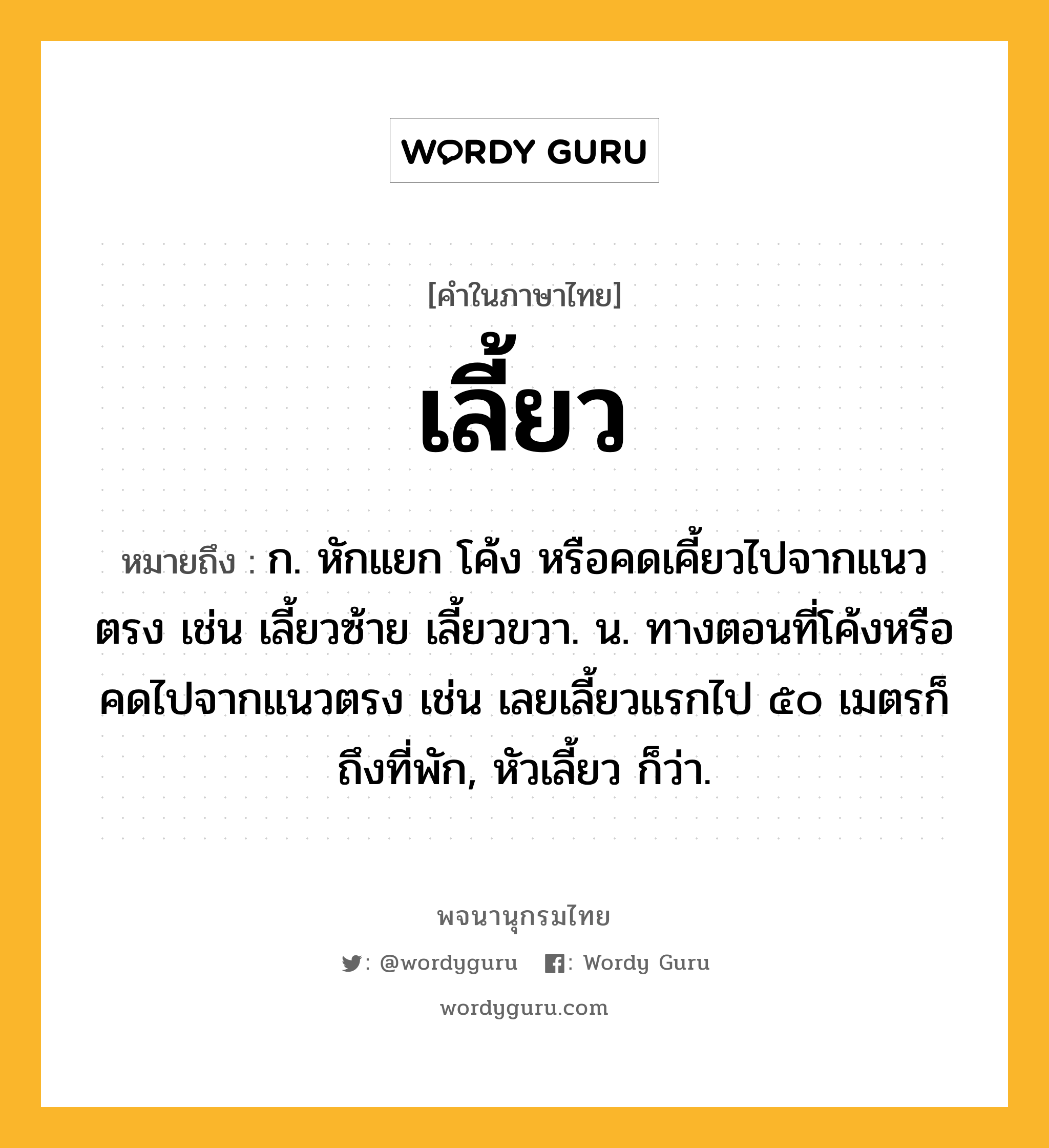 เลี้ยว ความหมาย หมายถึงอะไร?, คำในภาษาไทย เลี้ยว หมายถึง ก. หักแยก โค้ง หรือคดเคี้ยวไปจากแนวตรง เช่น เลี้ยวซ้าย เลี้ยวขวา. น. ทางตอนที่โค้งหรือคดไปจากแนวตรง เช่น เลยเลี้ยวแรกไป ๕๐ เมตรก็ถึงที่พัก, หัวเลี้ยว ก็ว่า.