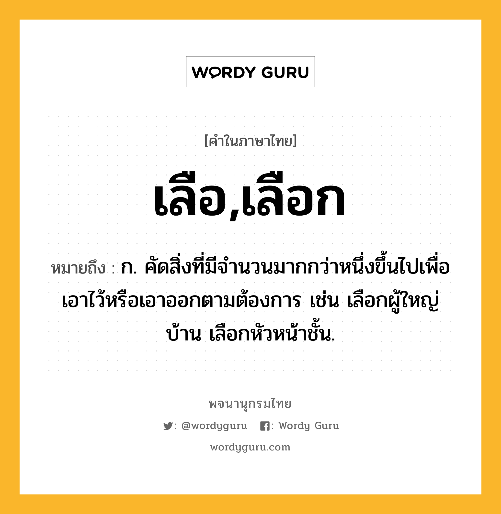 เลือ,เลือก ความหมาย หมายถึงอะไร?, คำในภาษาไทย เลือ,เลือก หมายถึง ก. คัดสิ่งที่มีจํานวนมากกว่าหนึ่งขึ้นไปเพื่อเอาไว้หรือเอาออกตามต้องการ เช่น เลือกผู้ใหญ่บ้าน เลือกหัวหน้าชั้น.