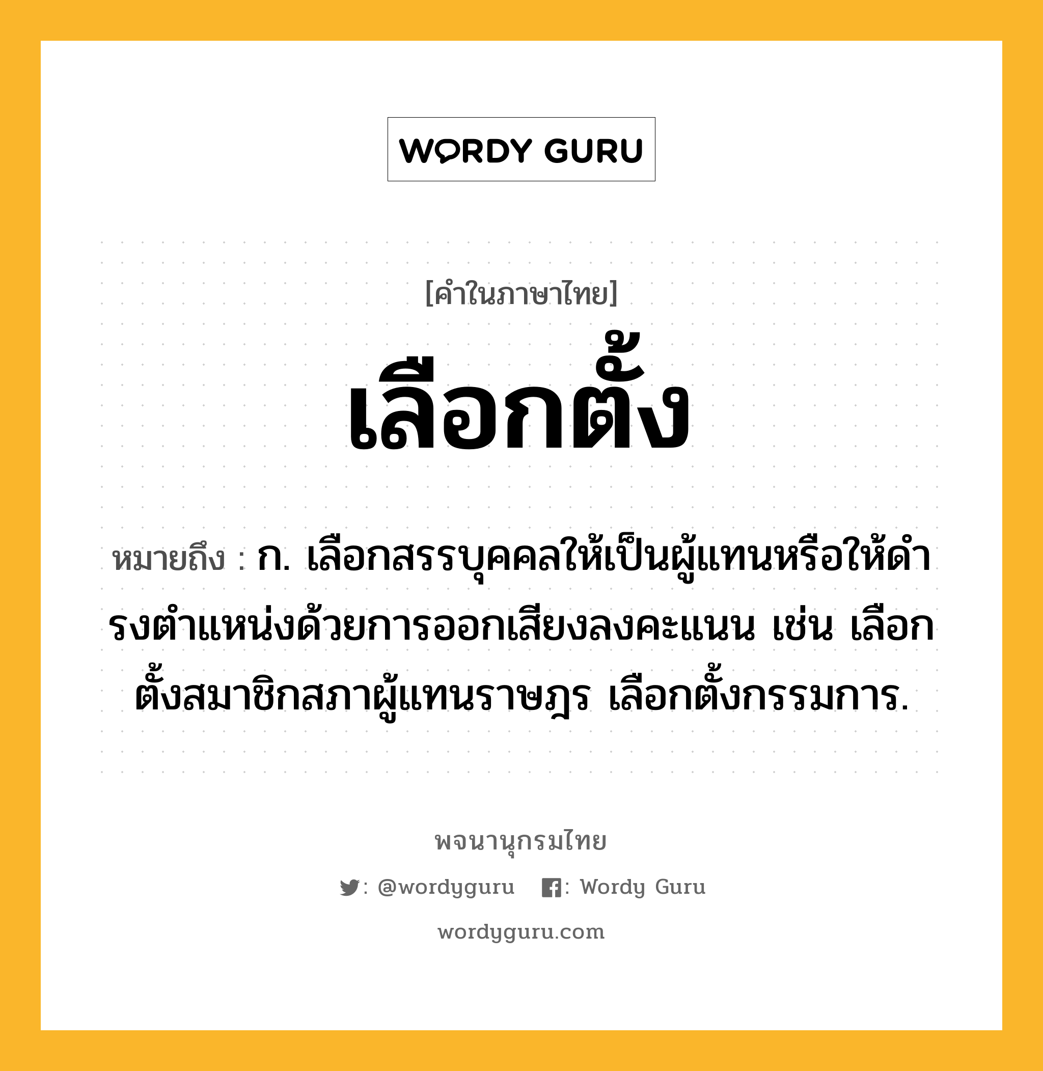 เลือกตั้ง ความหมาย หมายถึงอะไร?, คำในภาษาไทย เลือกตั้ง หมายถึง ก. เลือกสรรบุคคลให้เป็นผู้แทนหรือให้ดํารงตําแหน่งด้วยการออกเสียงลงคะแนน เช่น เลือกตั้งสมาชิกสภาผู้แทนราษฎร เลือกตั้งกรรมการ.