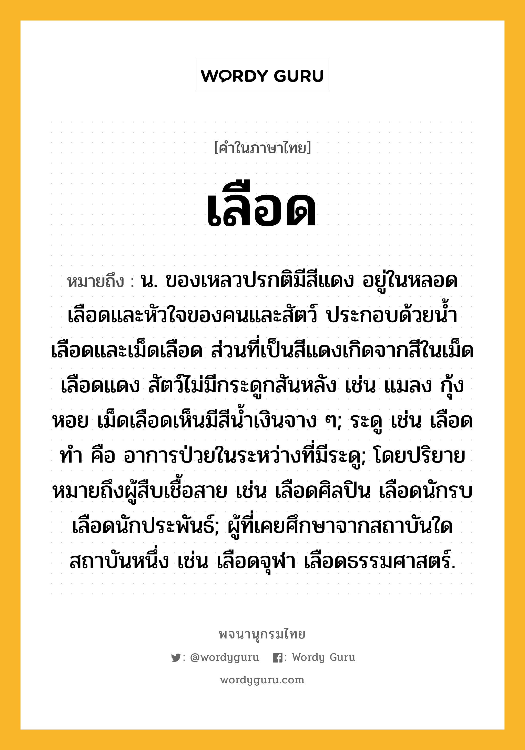 เลือด ความหมาย หมายถึงอะไร?, คำในภาษาไทย เลือด หมายถึง น. ของเหลวปรกติมีสีแดง อยู่ในหลอดเลือดและหัวใจของคนและสัตว์ ประกอบด้วยน้ำเลือดและเม็ดเลือด ส่วนที่เป็นสีแดงเกิดจากสีในเม็ดเลือดแดง สัตว์ไม่มีกระดูกสันหลัง เช่น แมลง กุ้ง หอย เม็ดเลือดเห็นมีสีน้ำเงินจาง ๆ; ระดู เช่น เลือดทำ คือ อาการป่วยในระหว่างที่มีระดู; โดยปริยายหมายถึงผู้สืบเชื้อสาย เช่น เลือดศิลปิน เลือดนักรบ เลือดนักประพันธ์; ผู้ที่เคยศึกษาจากสถาบันใดสถาบันหนึ่ง เช่น เลือดจุฬา เลือดธรรมศาสตร์.