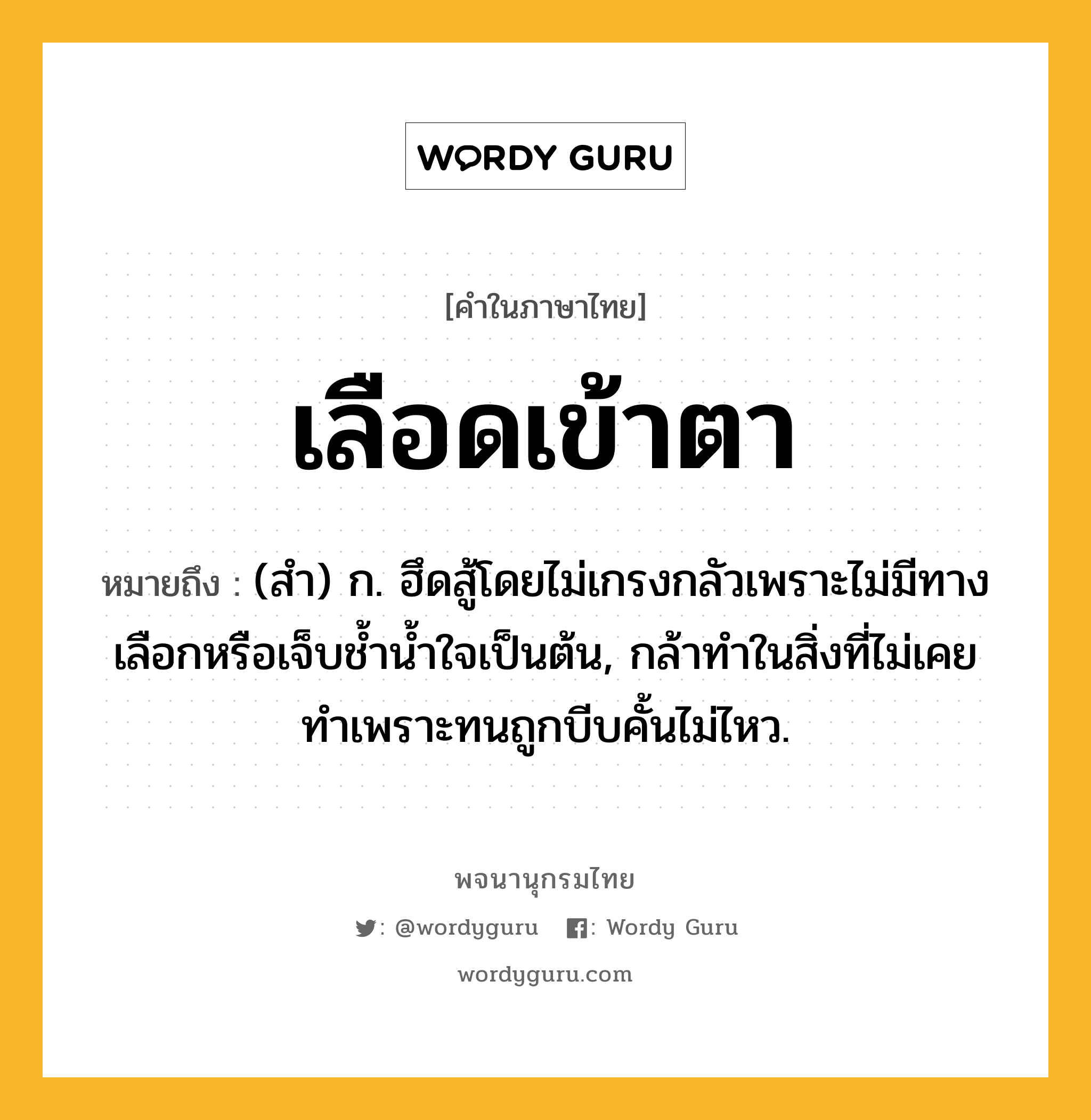 เลือดเข้าตา ความหมาย หมายถึงอะไร?, คำในภาษาไทย เลือดเข้าตา หมายถึง (สำ) ก. ฮึดสู้โดยไม่เกรงกลัวเพราะไม่มีทางเลือกหรือเจ็บช้ำน้ำใจเป็นต้น, กล้าทำในสิ่งที่ไม่เคยทำเพราะทนถูกบีบคั้นไม่ไหว.