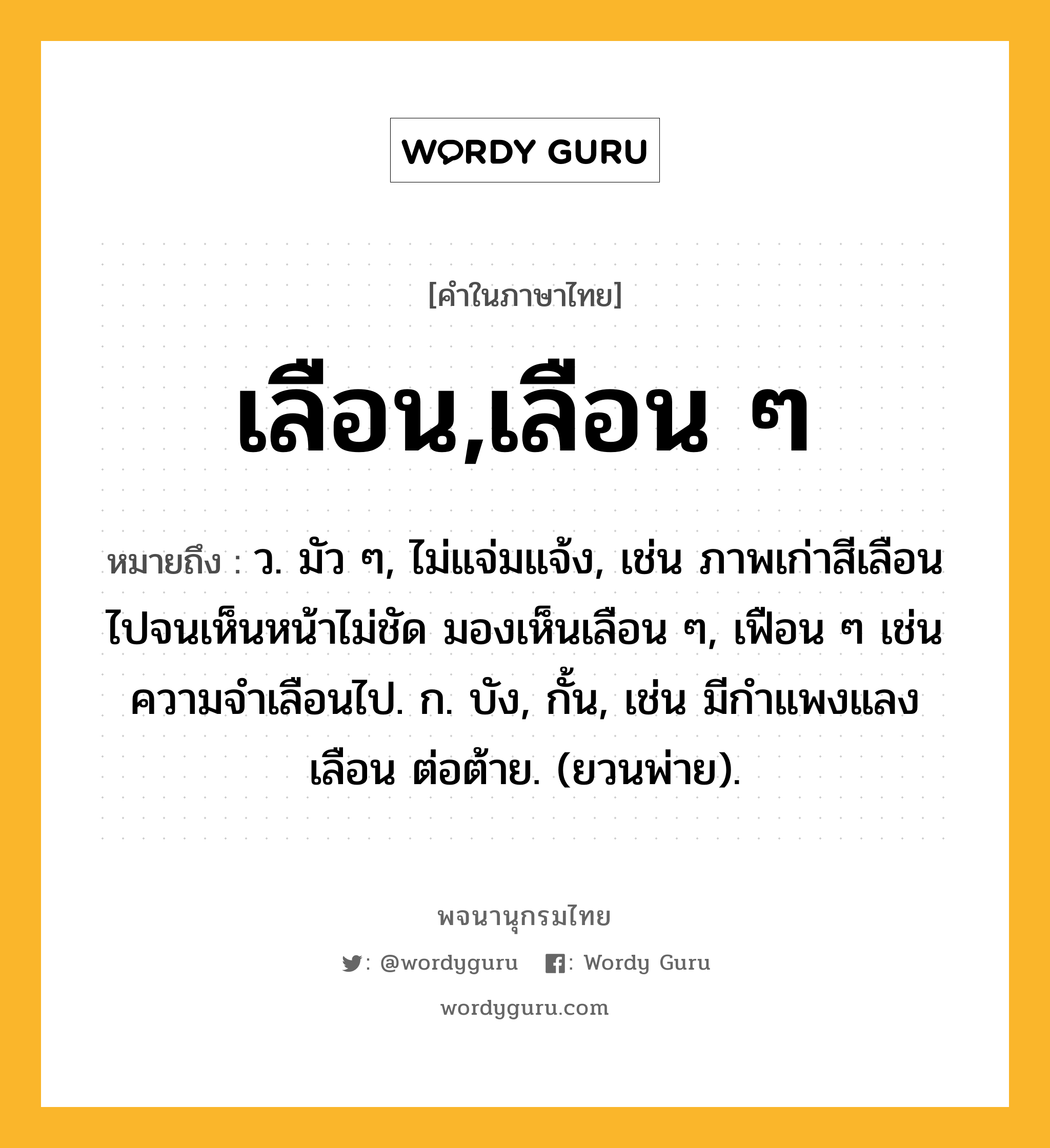 เลือน,เลือน ๆ ความหมาย หมายถึงอะไร?, คำในภาษาไทย เลือน,เลือน ๆ หมายถึง ว. มัว ๆ, ไม่แจ่มแจ้ง, เช่น ภาพเก่าสีเลือนไปจนเห็นหน้าไม่ชัด มองเห็นเลือน ๆ, เฟือน ๆ เช่น ความจำเลือนไป. ก. บัง, กั้น, เช่น มีกําแพงแลงเลือน ต่อต้าย. (ยวนพ่าย).