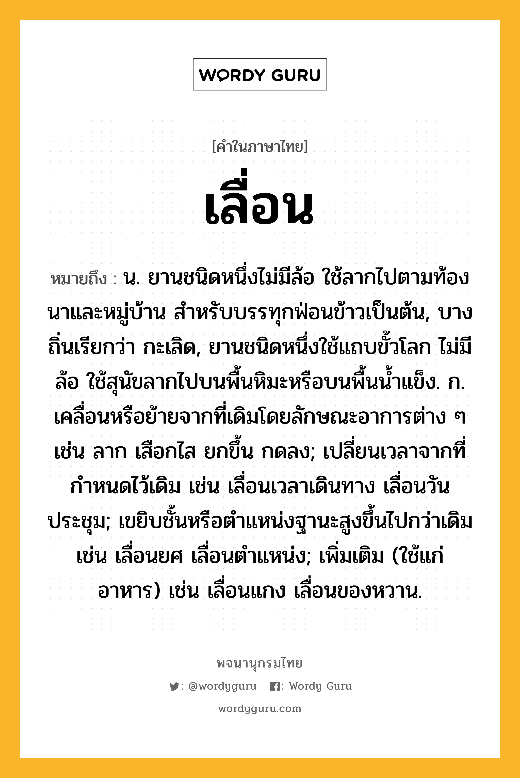 เลื่อน ความหมาย หมายถึงอะไร?, คำในภาษาไทย เลื่อน หมายถึง น. ยานชนิดหนึ่งไม่มีล้อ ใช้ลากไปตามท้องนาและหมู่บ้าน สําหรับบรรทุกฟ่อนข้าวเป็นต้น, บางถิ่นเรียกว่า กะเลิด, ยานชนิดหนึ่งใช้แถบขั้วโลก ไม่มีล้อ ใช้สุนัขลากไปบนพื้นหิมะหรือบนพื้นนํ้าแข็ง. ก. เคลื่อนหรือย้ายจากที่เดิมโดยลักษณะอาการต่าง ๆ เช่น ลาก เสือกไส ยกขึ้น กดลง; เปลี่ยนเวลาจากที่กําหนดไว้เดิม เช่น เลื่อนเวลาเดินทาง เลื่อนวันประชุม; เขยิบชั้นหรือตําแหน่งฐานะสูงขึ้นไปกว่าเดิม เช่น เลื่อนยศ เลื่อนตําแหน่ง; เพิ่มเติม (ใช้แก่อาหาร) เช่น เลื่อนแกง เลื่อนของหวาน.