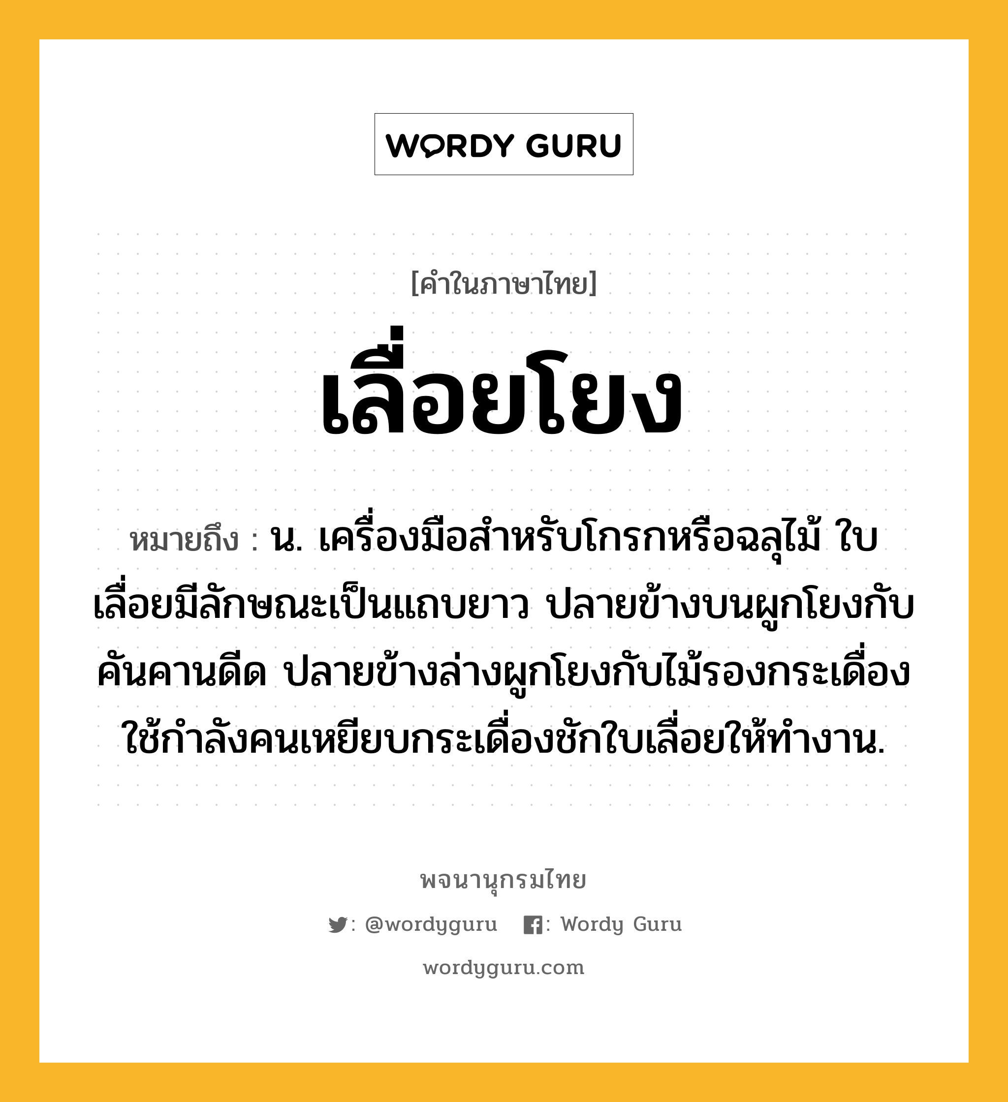 เลื่อยโยง ความหมาย หมายถึงอะไร?, คำในภาษาไทย เลื่อยโยง หมายถึง น. เครื่องมือสำหรับโกรกหรือฉลุไม้ ใบเลื่อยมีลักษณะเป็นแถบยาว ปลายข้างบนผูกโยงกับคันคานดีด ปลายข้างล่างผูกโยงกับไม้รองกระเดื่อง ใช้กำลังคนเหยียบกระเดื่องชักใบเลื่อยให้ทำงาน.