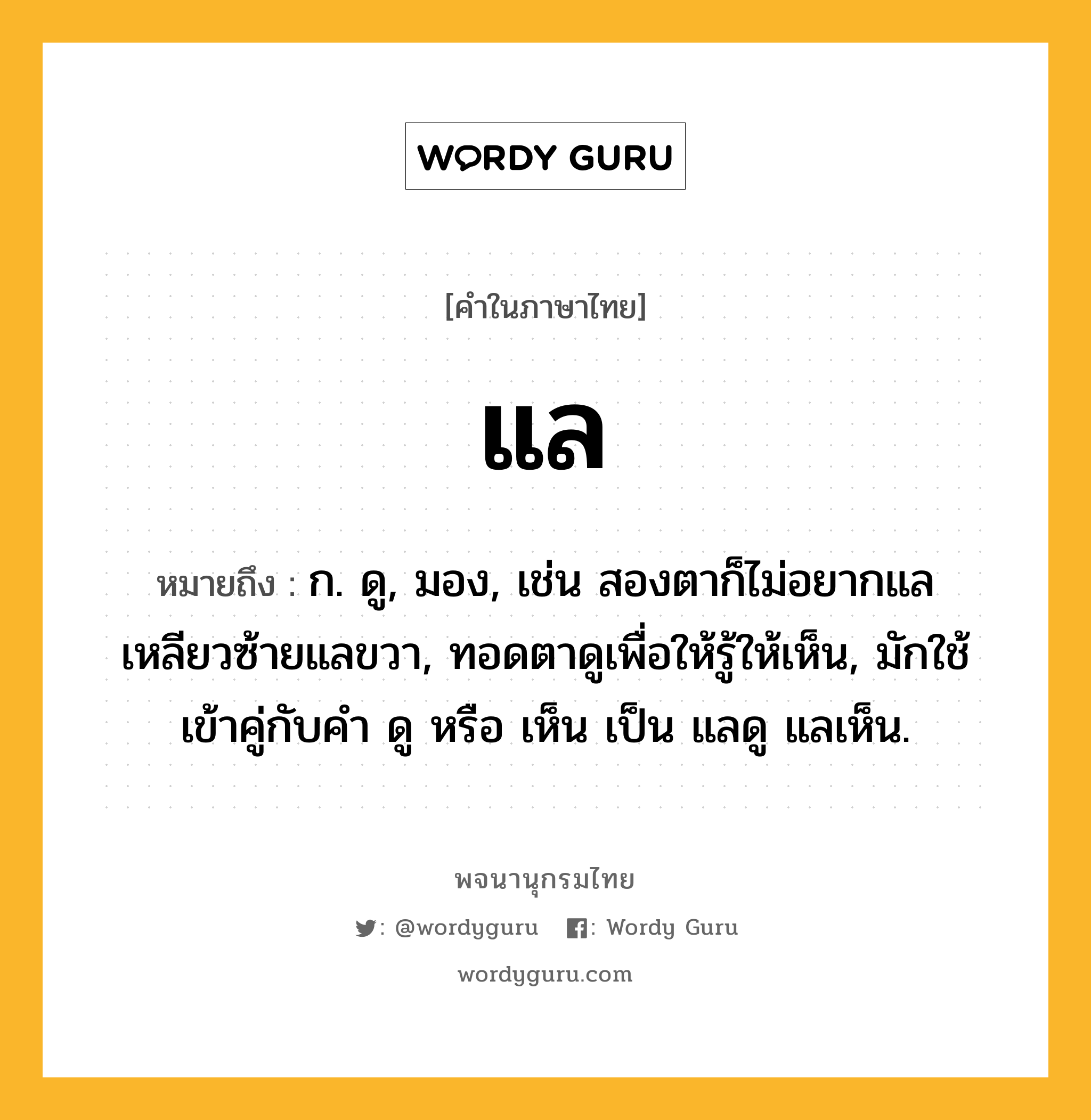 แล ความหมาย หมายถึงอะไร?, คำในภาษาไทย แล หมายถึง ก. ดู, มอง, เช่น สองตาก็ไม่อยากแล เหลียวซ้ายแลขวา, ทอดตาดูเพื่อให้รู้ให้เห็น, มักใช้เข้าคู่กับคำ ดู หรือ เห็น เป็น แลดู แลเห็น.