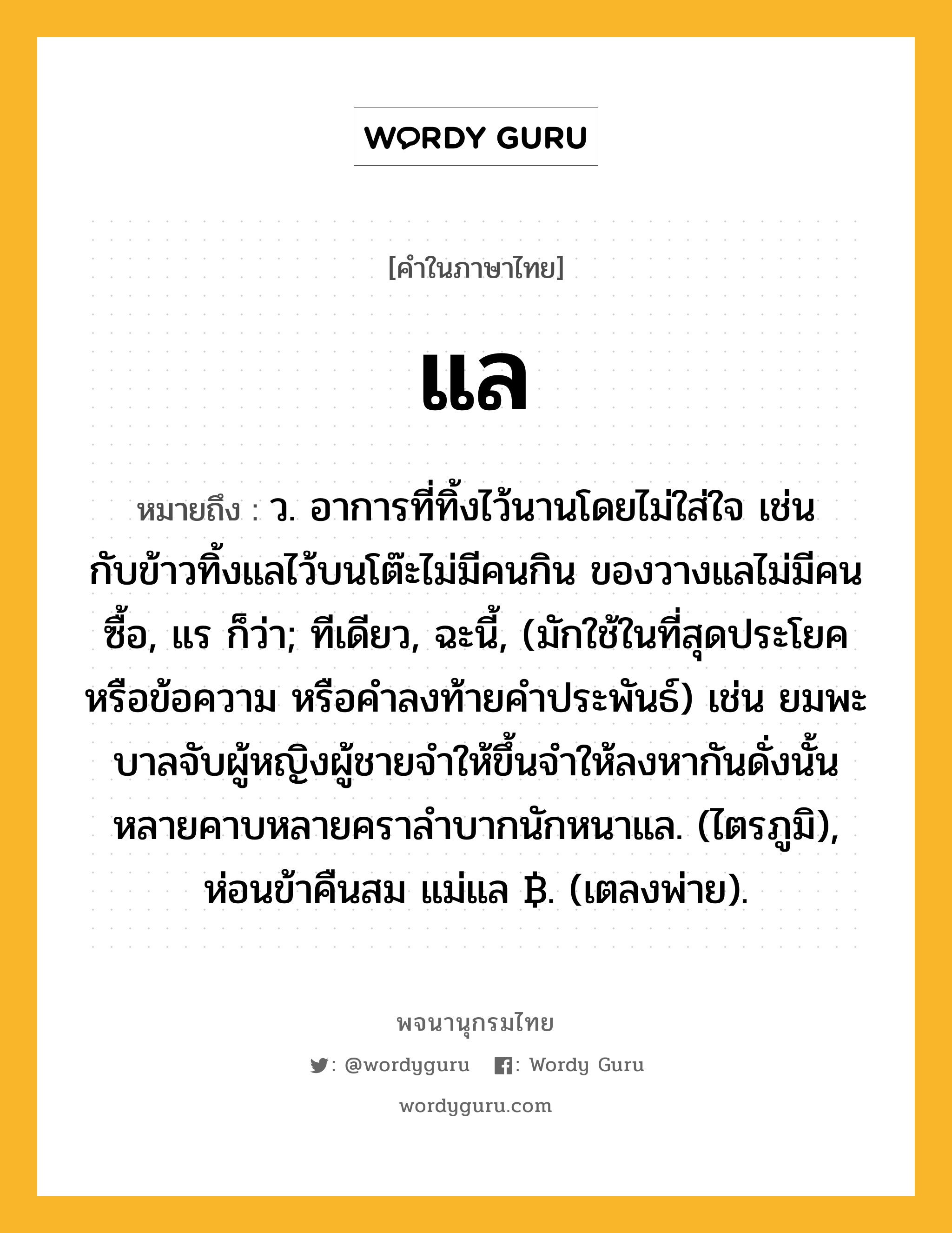 แล ความหมาย หมายถึงอะไร?, คำในภาษาไทย แล หมายถึง ว. อาการที่ทิ้งไว้นานโดยไม่ใส่ใจ เช่น กับข้าวทิ้งแลไว้บนโต๊ะไม่มีคนกิน ของวางแลไม่มีคนซื้อ, แร ก็ว่า; ทีเดียว, ฉะนี้, (มักใช้ในที่สุดประโยคหรือข้อความ หรือคำลงท้ายคำประพันธ์) เช่น ยมพะบาลจับผู้หญิงผู้ชายจำให้ขึ้นจำให้ลงหากันดั่งนั้น หลายคาบหลายคราลำบากนักหนาแล. (ไตรภูมิ), ห่อนข้าคืนสม แม่แล ฿. (เตลงพ่าย).