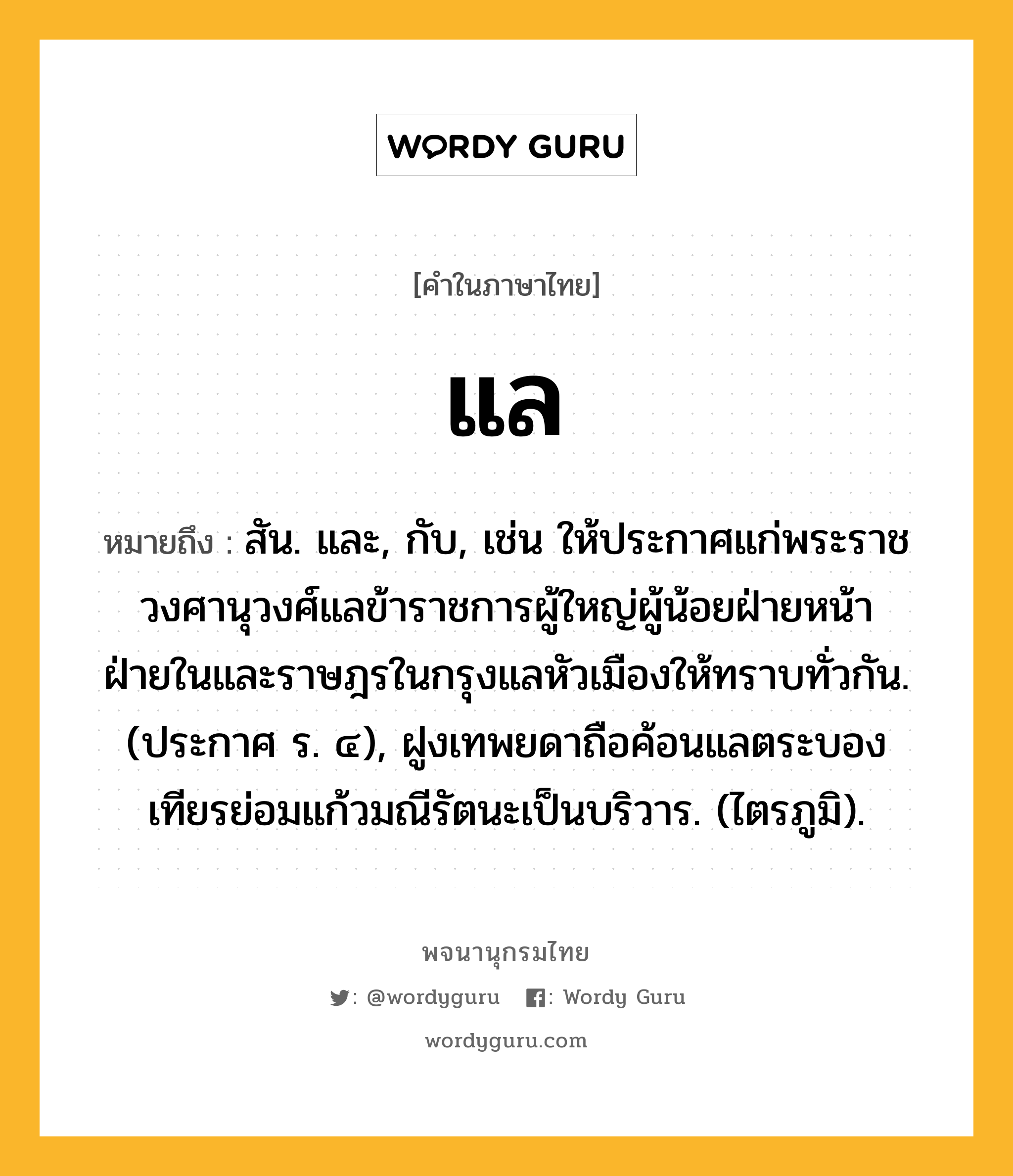 แล ความหมาย หมายถึงอะไร?, คำในภาษาไทย แล หมายถึง สัน. และ, กับ, เช่น ให้ประกาศแก่พระราชวงศานุวงศ์แลข้าราชการผู้ใหญ่ผู้น้อยฝ่ายหน้าฝ่ายในและราษฎรในกรุงแลหัวเมืองให้ทราบทั่วกัน. (ประกาศ ร. ๔), ฝูงเทพยดาถือค้อนแลตระบองเทียรย่อมแก้วมณีรัตนะเป็นบริวาร. (ไตรภูมิ).