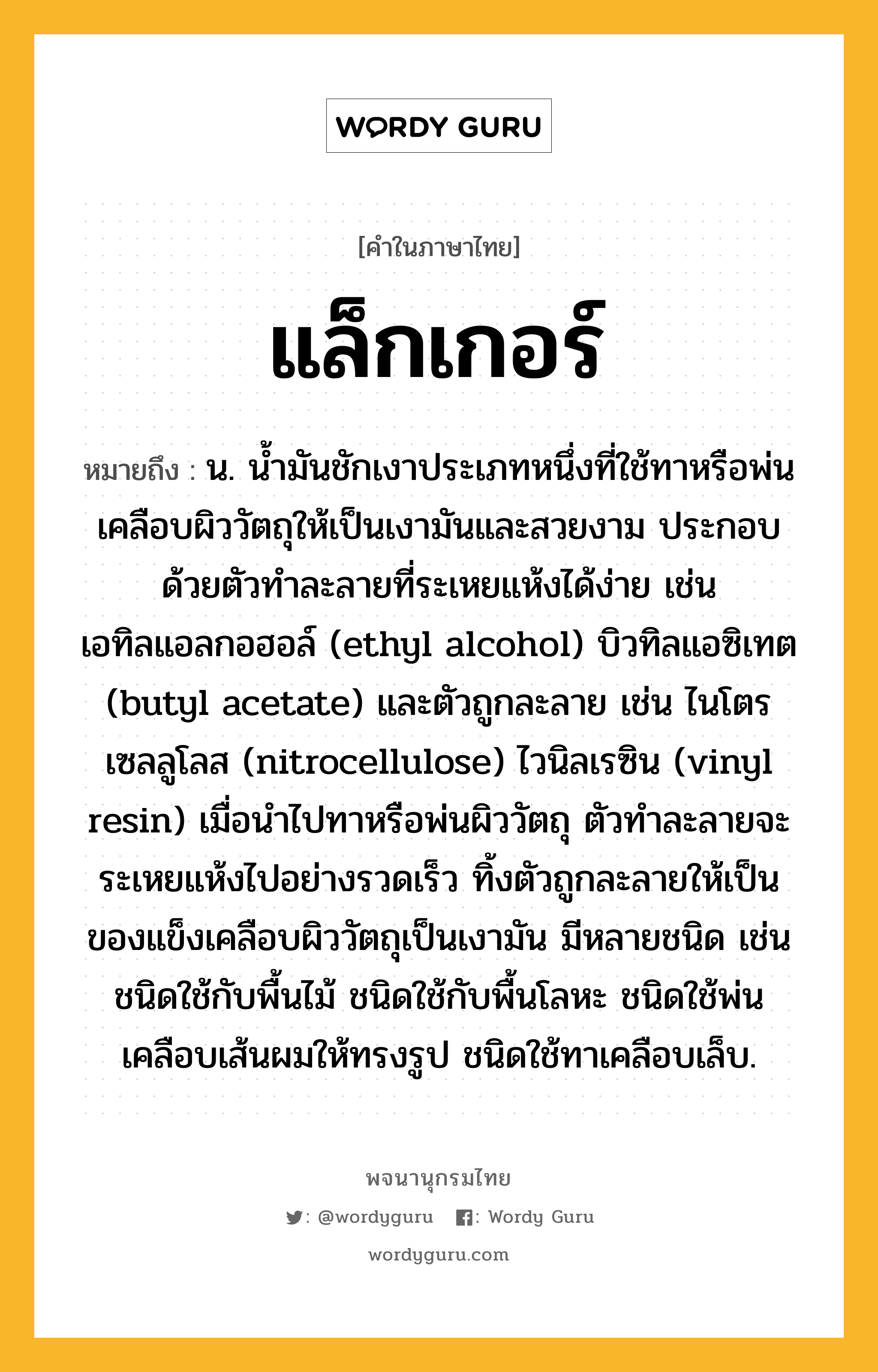 แล็กเกอร์ ความหมาย หมายถึงอะไร?, คำในภาษาไทย แล็กเกอร์ หมายถึง น. น้ำมันชักเงาประเภทหนึ่งที่ใช้ทาหรือพ่นเคลือบผิววัตถุให้เป็นเงามันและสวยงาม ประกอบด้วยตัวทำละลายที่ระเหยแห้งได้ง่าย เช่น เอทิลแอลกอฮอล์ (ethyl alcohol) บิวทิลแอซิเทต (butyl acetate) และตัวถูกละลาย เช่น ไนโตรเซลลูโลส (nitrocellulose) ไวนิลเรซิน (vinyl resin) เมื่อนำไปทาหรือพ่นผิววัตถุ ตัวทำละลายจะระเหยแห้งไปอย่างรวดเร็ว ทิ้งตัวถูกละลายให้เป็นของแข็งเคลือบผิววัตถุเป็นเงามัน มีหลายชนิด เช่น ชนิดใช้กับพื้นไม้ ชนิดใช้กับพื้นโลหะ ชนิดใช้พ่นเคลือบเส้นผมให้ทรงรูป ชนิดใช้ทาเคลือบเล็บ.