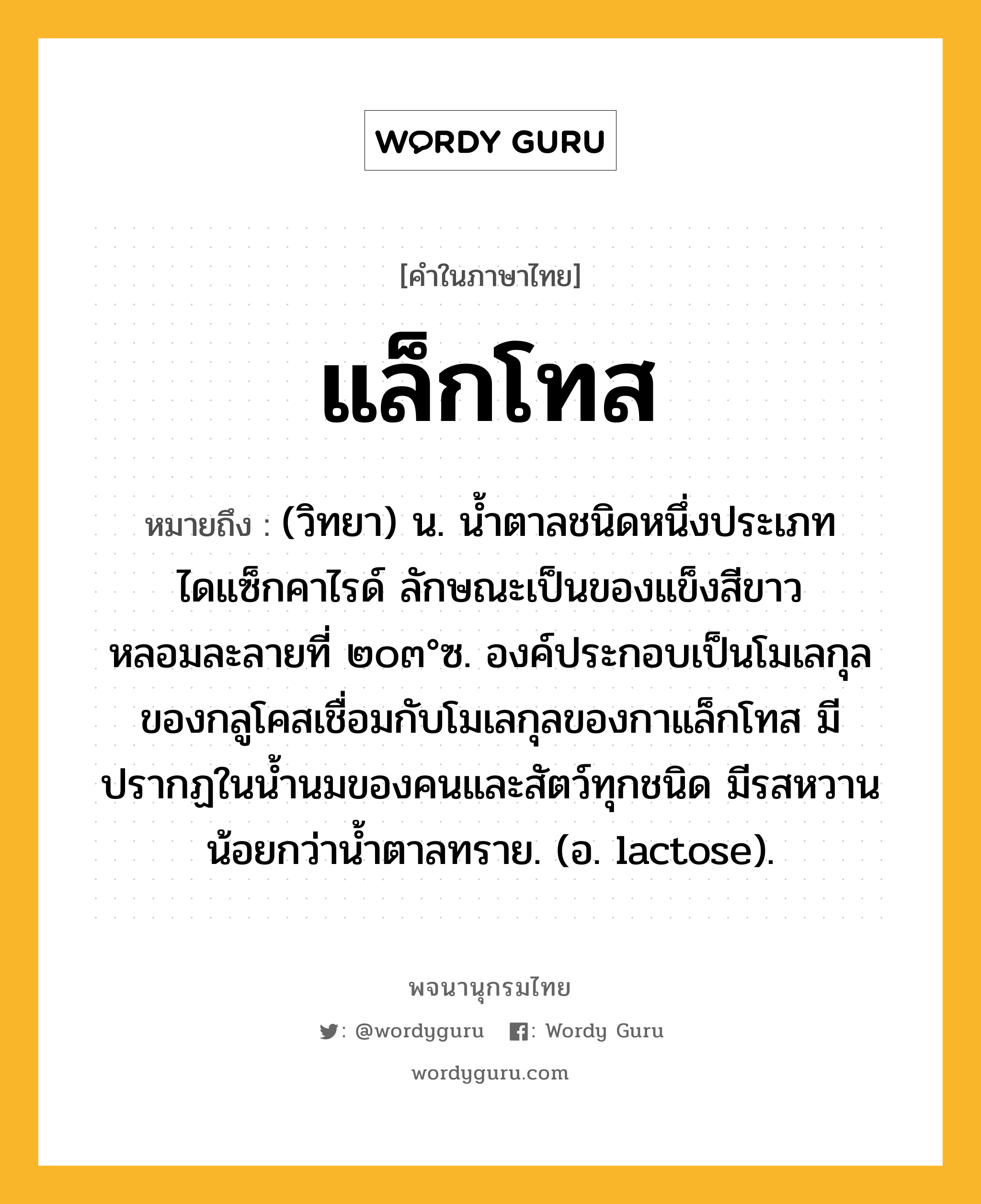 แล็กโทส ความหมาย หมายถึงอะไร?, คำในภาษาไทย แล็กโทส หมายถึง (วิทยา) น. นํ้าตาลชนิดหนึ่งประเภทไดแซ็กคาไรด์ ลักษณะเป็นของแข็งสีขาว หลอมละลายที่ ๒๐๓°ซ. องค์ประกอบเป็นโมเลกุลของกลูโคสเชื่อมกับโมเลกุลของกาแล็กโทส มีปรากฏในนํ้านมของคนและสัตว์ทุกชนิด มีรสหวานน้อยกว่านํ้าตาลทราย. (อ. lactose).