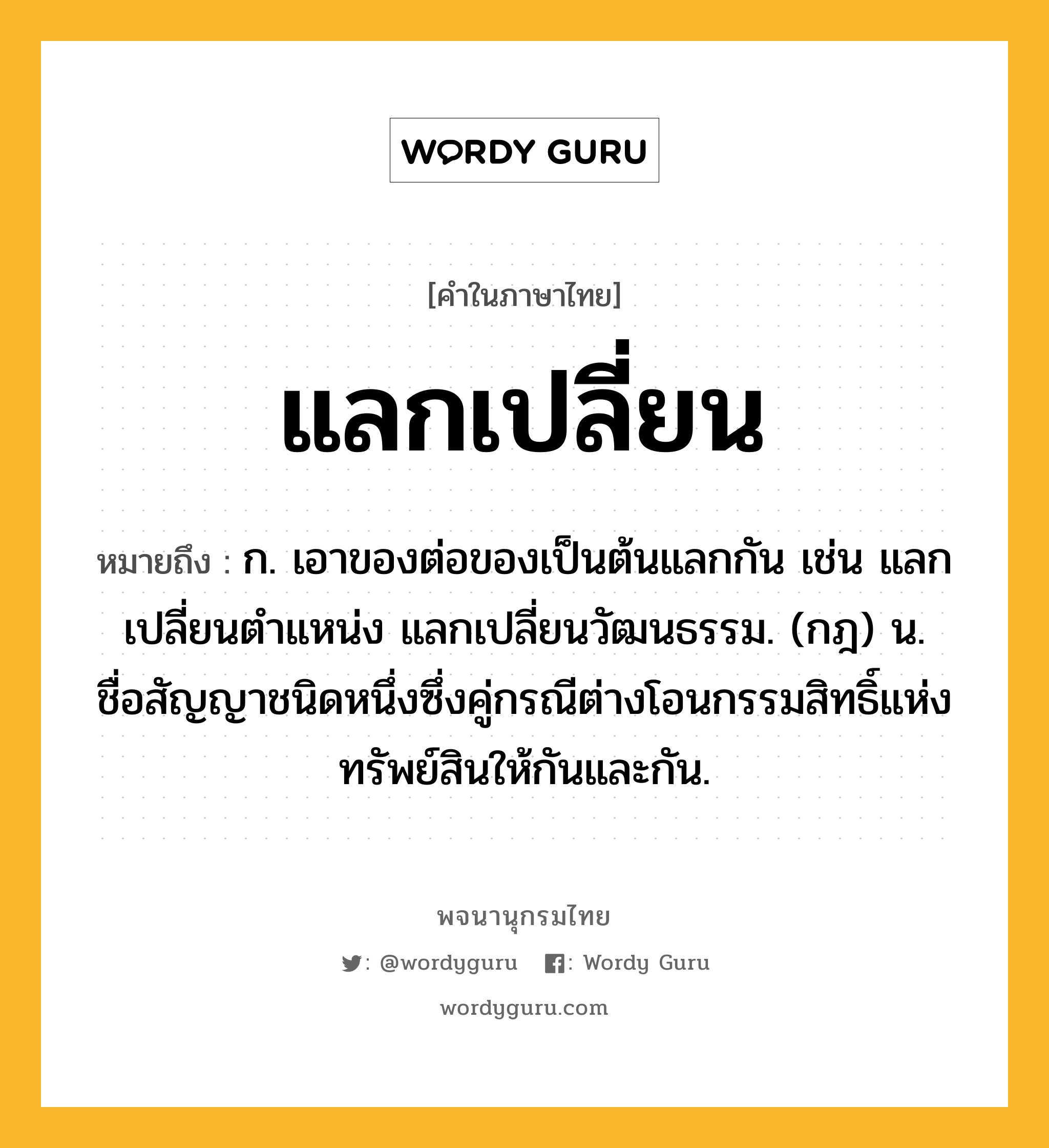 แลกเปลี่ยน ความหมาย หมายถึงอะไร?, คำในภาษาไทย แลกเปลี่ยน หมายถึง ก. เอาของต่อของเป็นต้นแลกกัน เช่น แลกเปลี่ยนตำแหน่ง แลกเปลี่ยนวัฒนธรรม. (กฎ) น. ชื่อสัญญาชนิดหนึ่งซึ่งคู่กรณีต่างโอนกรรมสิทธิ์แห่งทรัพย์สินให้กันและกัน.