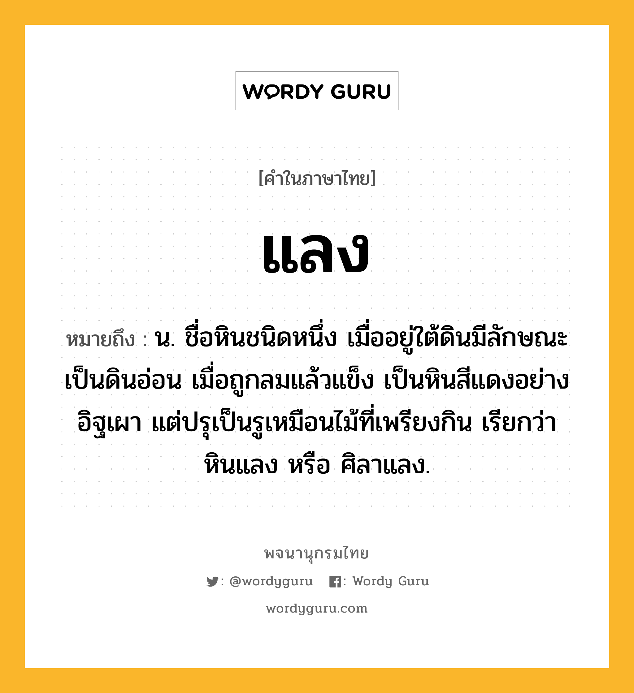 แลง ความหมาย หมายถึงอะไร?, คำในภาษาไทย แลง หมายถึง น. ชื่อหินชนิดหนึ่ง เมื่ออยู่ใต้ดินมีลักษณะเป็นดินอ่อน เมื่อถูกลมแล้วแข็ง เป็นหินสีแดงอย่างอิฐเผา แต่ปรุเป็นรูเหมือนไม้ที่เพรียงกิน เรียกว่า หินแลง หรือ ศิลาแลง.