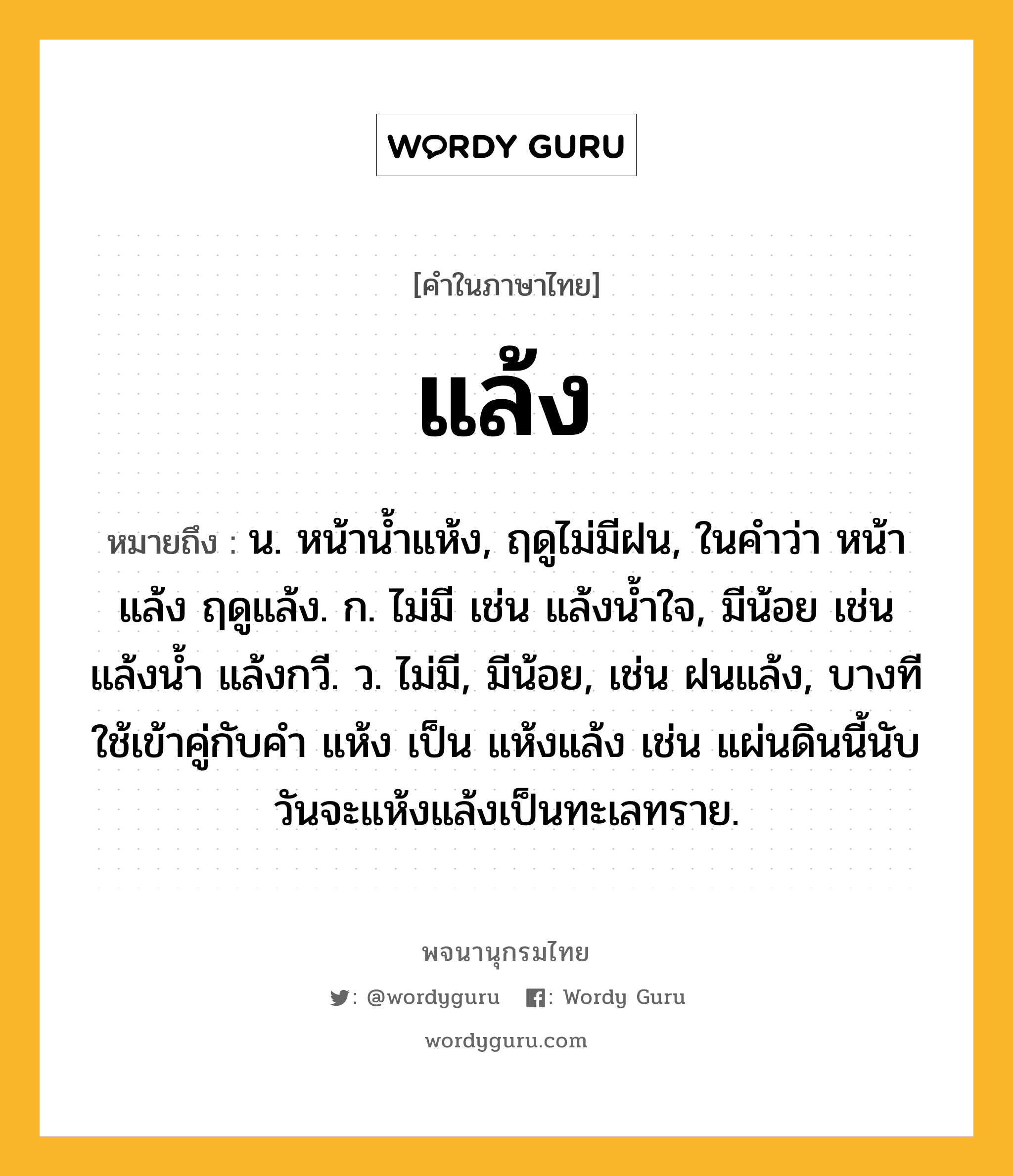 แล้ง ความหมาย หมายถึงอะไร?, คำในภาษาไทย แล้ง หมายถึง น. หน้านํ้าแห้ง, ฤดูไม่มีฝน, ในคำว่า หน้าแล้ง ฤดูแล้ง. ก. ไม่มี เช่น แล้งน้ำใจ, มีน้อย เช่น แล้งน้ำ แล้งกวี. ว. ไม่มี, มีน้อย, เช่น ฝนแล้ง, บางทีใช้เข้าคู่กับคำ แห้ง เป็น แห้งแล้ง เช่น แผ่นดินนี้นับวันจะแห้งแล้งเป็นทะเลทราย.