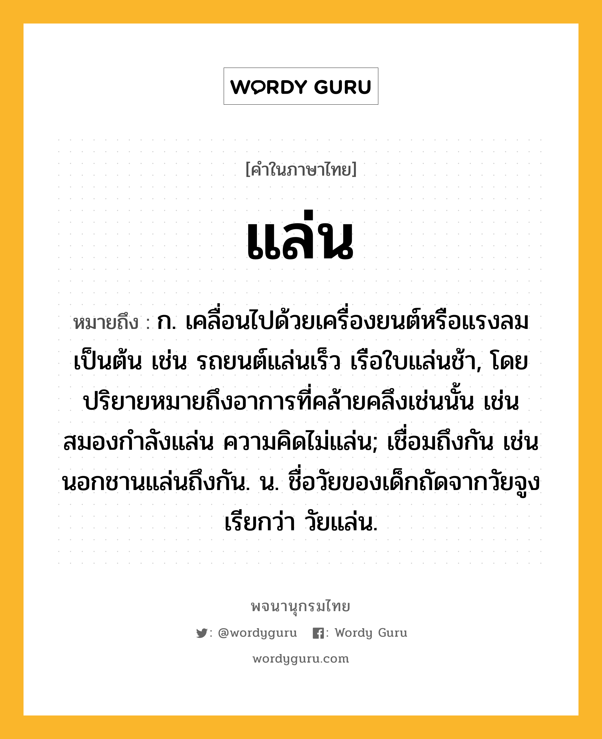 แล่น ความหมาย หมายถึงอะไร?, คำในภาษาไทย แล่น หมายถึง ก. เคลื่อนไปด้วยเครื่องยนต์หรือแรงลมเป็นต้น เช่น รถยนต์แล่นเร็ว เรือใบแล่นช้า, โดยปริยายหมายถึงอาการที่คล้ายคลึงเช่นนั้น เช่น สมองกำลังแล่น ความคิดไม่แล่น; เชื่อมถึงกัน เช่น นอกชานแล่นถึงกัน. น. ชื่อวัยของเด็กถัดจากวัยจูง เรียกว่า วัยแล่น.