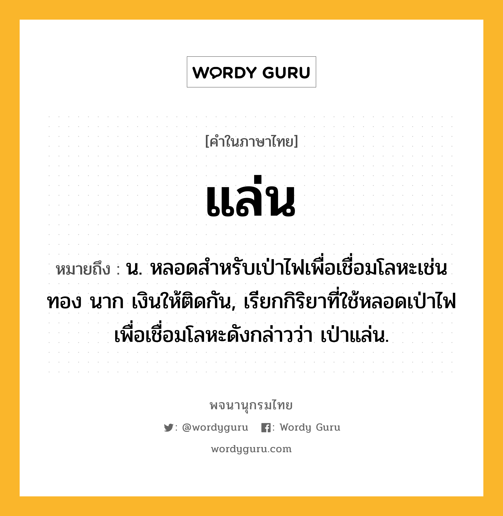 แล่น ความหมาย หมายถึงอะไร?, คำในภาษาไทย แล่น หมายถึง น. หลอดสำหรับเป่าไฟเพื่อเชื่อมโลหะเช่นทอง นาก เงินให้ติดกัน, เรียกกิริยาที่ใช้หลอดเป่าไฟเพื่อเชื่อมโลหะดังกล่าวว่า เป่าแล่น.