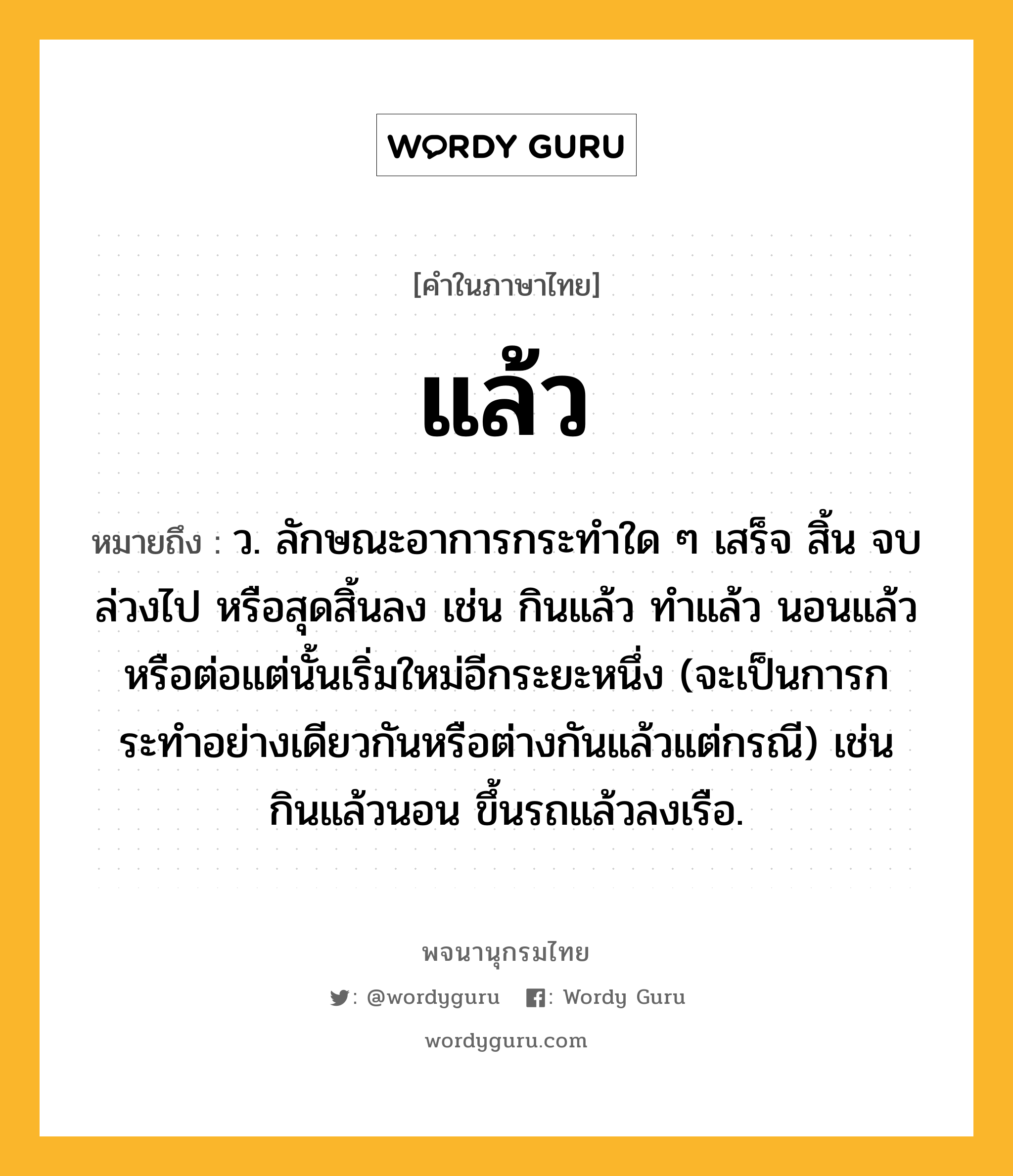 แล้ว ความหมาย หมายถึงอะไร?, คำในภาษาไทย แล้ว หมายถึง ว. ลักษณะอาการกระทําใด ๆ เสร็จ สิ้น จบ ล่วงไป หรือสุดสิ้นลง เช่น กินแล้ว ทำแล้ว นอนแล้ว หรือต่อแต่นั้นเริ่มใหม่อีกระยะหนึ่ง (จะเป็นการกระทําอย่างเดียวกันหรือต่างกันแล้วแต่กรณี) เช่น กินแล้วนอน ขึ้นรถแล้วลงเรือ.