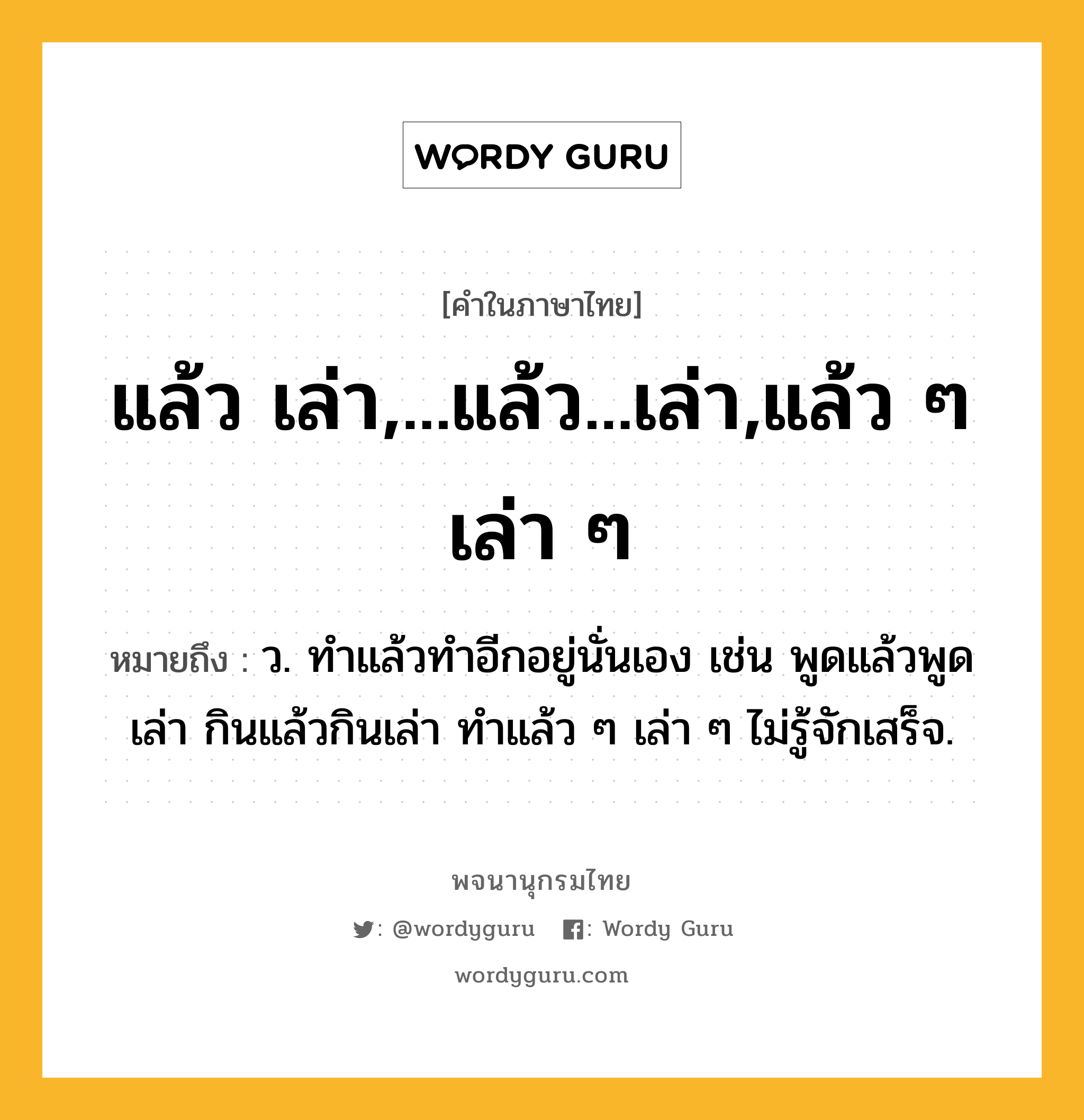 แล้ว เล่า,...แล้ว...เล่า,แล้ว ๆ เล่า ๆ ความหมาย หมายถึงอะไร?, คำในภาษาไทย แล้ว เล่า,...แล้ว...เล่า,แล้ว ๆ เล่า ๆ หมายถึง ว. ทําแล้วทําอีกอยู่นั่นเอง เช่น พูดแล้วพูดเล่า กินแล้วกินเล่า ทําแล้ว ๆ เล่า ๆ ไม่รู้จักเสร็จ.