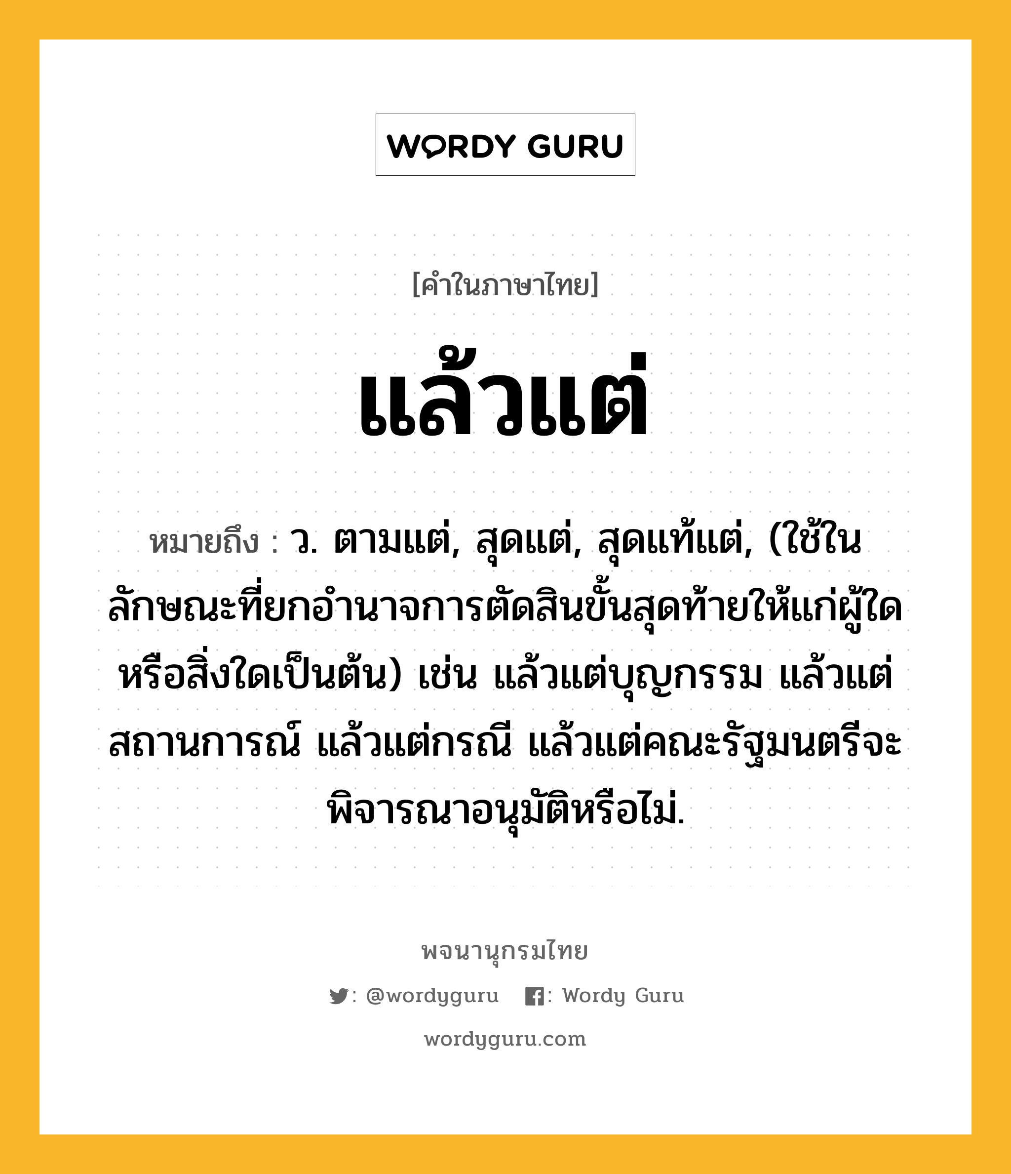 แล้วแต่ ความหมาย หมายถึงอะไร?, คำในภาษาไทย แล้วแต่ หมายถึง ว. ตามแต่, สุดแต่, สุดแท้แต่, (ใช้ในลักษณะที่ยกอำนาจการตัดสินขั้นสุดท้ายให้แก่ผู้ใดหรือสิ่งใดเป็นต้น) เช่น แล้วแต่บุญกรรม แล้วแต่สถานการณ์ แล้วแต่กรณี แล้วแต่คณะรัฐมนตรีจะพิจารณาอนุมัติหรือไม่.