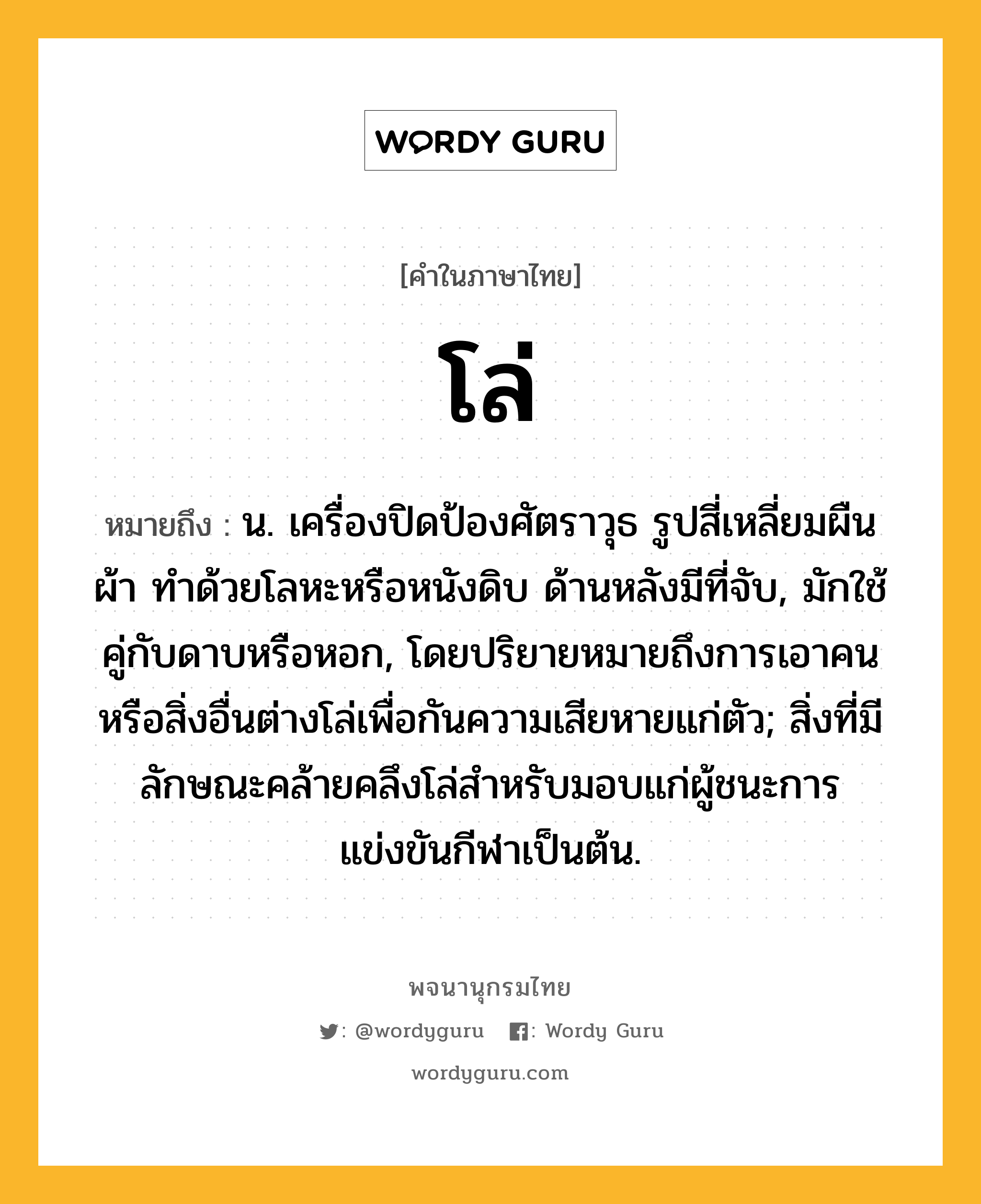 โล่ ความหมาย หมายถึงอะไร?, คำในภาษาไทย โล่ หมายถึง น. เครื่องปิดป้องศัตราวุธ รูปสี่เหลี่ยมผืนผ้า ทําด้วยโลหะหรือหนังดิบ ด้านหลังมีที่จับ, มักใช้คู่กับดาบหรือหอก, โดยปริยายหมายถึงการเอาคนหรือสิ่งอื่นต่างโล่เพื่อกันความเสียหายแก่ตัว; สิ่งที่มีลักษณะคล้ายคลึงโล่สําหรับมอบแก่ผู้ชนะการแข่งขันกีฬาเป็นต้น.