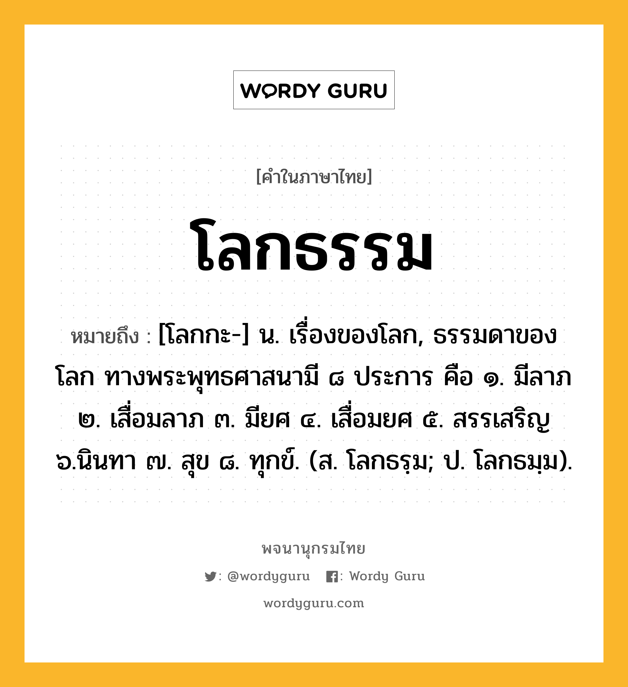 โลกธรรม ความหมาย หมายถึงอะไร?, คำในภาษาไทย โลกธรรม หมายถึง [โลกกะ-] น. เรื่องของโลก, ธรรมดาของโลก ทางพระพุทธศาสนามี ๘ ประการ คือ ๑. มีลาภ ๒. เสื่อมลาภ ๓. มียศ ๔. เสื่อมยศ ๕. สรรเสริญ ๖.นินทา ๗. สุข ๘. ทุกข์. (ส. โลกธรฺม; ป. โลกธมฺม).