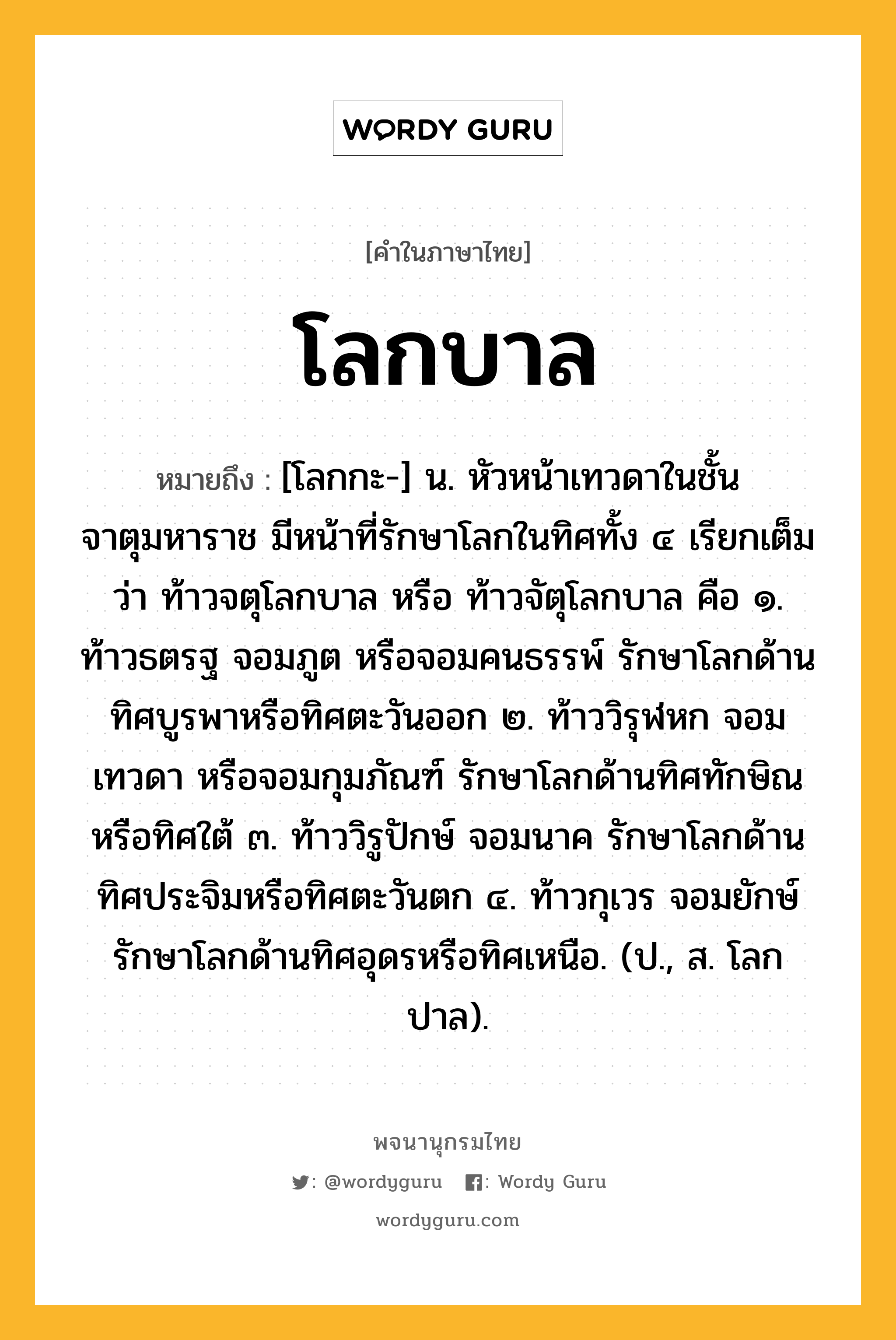 โลกบาล ความหมาย หมายถึงอะไร?, คำในภาษาไทย โลกบาล หมายถึง [โลกกะ-] น. หัวหน้าเทวดาในชั้นจาตุมหาราช มีหน้าที่รักษาโลกในทิศทั้ง ๔ เรียกเต็มว่า ท้าวจตุโลกบาล หรือ ท้าวจัตุโลกบาล คือ ๑. ท้าวธตรฐ จอมภูต หรือจอมคนธรรพ์ รักษาโลกด้านทิศบูรพาหรือทิศตะวันออก ๒. ท้าววิรุฬหก จอมเทวดา หรือจอมกุมภัณฑ์ รักษาโลกด้านทิศทักษิณหรือทิศใต้ ๓. ท้าววิรูปักษ์ จอมนาค รักษาโลกด้านทิศประจิมหรือทิศตะวันตก ๔. ท้าวกุเวร จอมยักษ์ รักษาโลกด้านทิศอุดรหรือทิศเหนือ. (ป., ส. โลกปาล).