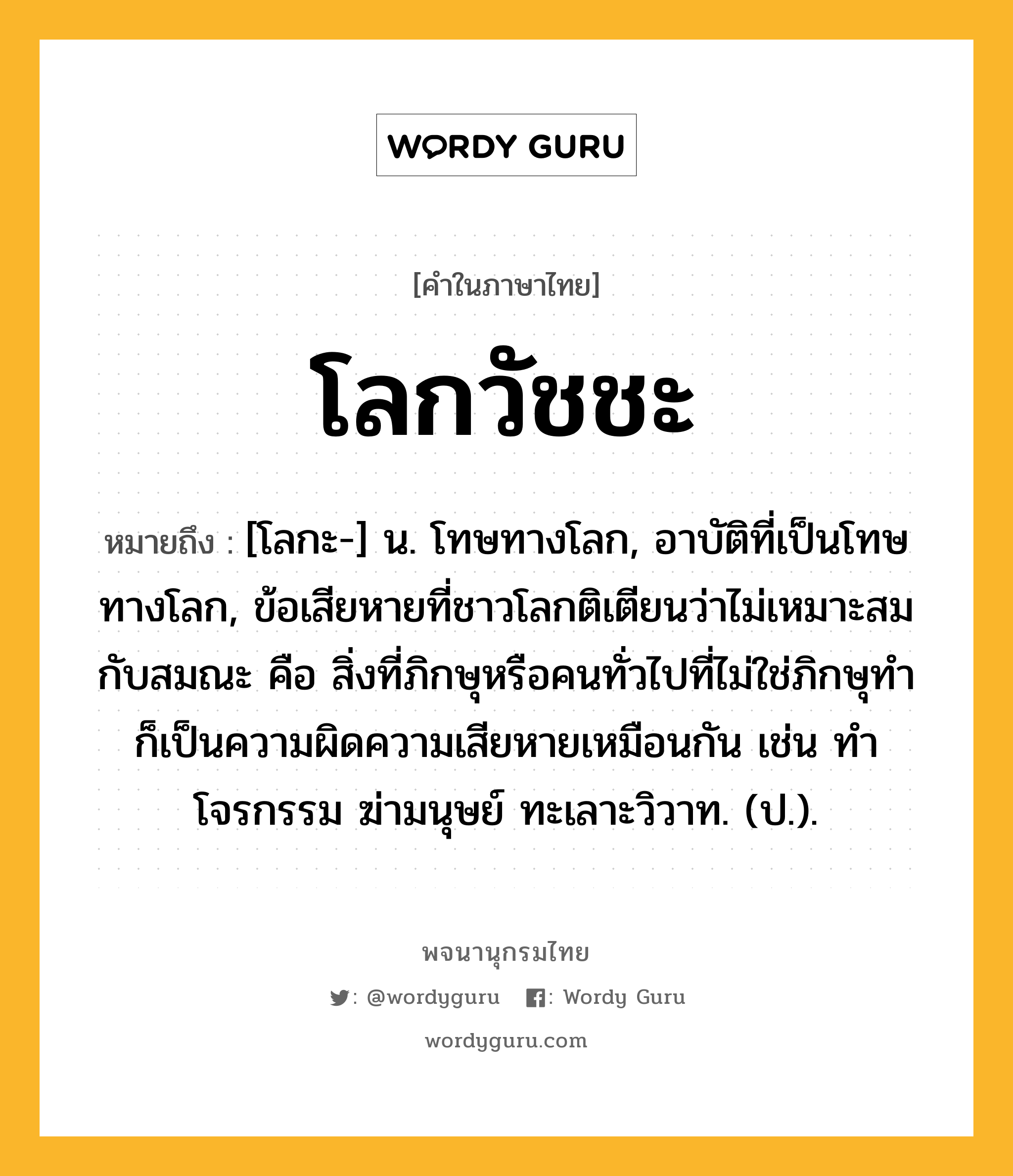 โลกวัชชะ ความหมาย หมายถึงอะไร?, คำในภาษาไทย โลกวัชชะ หมายถึง [โลกะ-] น. โทษทางโลก, อาบัติที่เป็นโทษทางโลก, ข้อเสียหายที่ชาวโลกติเตียนว่าไม่เหมาะสมกับสมณะ คือ สิ่งที่ภิกษุหรือคนทั่วไปที่ไม่ใช่ภิกษุทำ ก็เป็นความผิดความเสียหายเหมือนกัน เช่น ทําโจรกรรม ฆ่ามนุษย์ ทะเลาะวิวาท. (ป.).