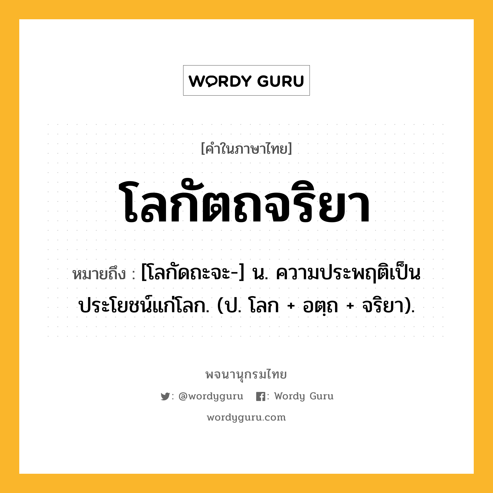 โลกัตถจริยา ความหมาย หมายถึงอะไร?, คำในภาษาไทย โลกัตถจริยา หมายถึง [โลกัดถะจะ-] น. ความประพฤติเป็นประโยชน์แก่โลก. (ป. โลก + อตฺถ + จริยา).