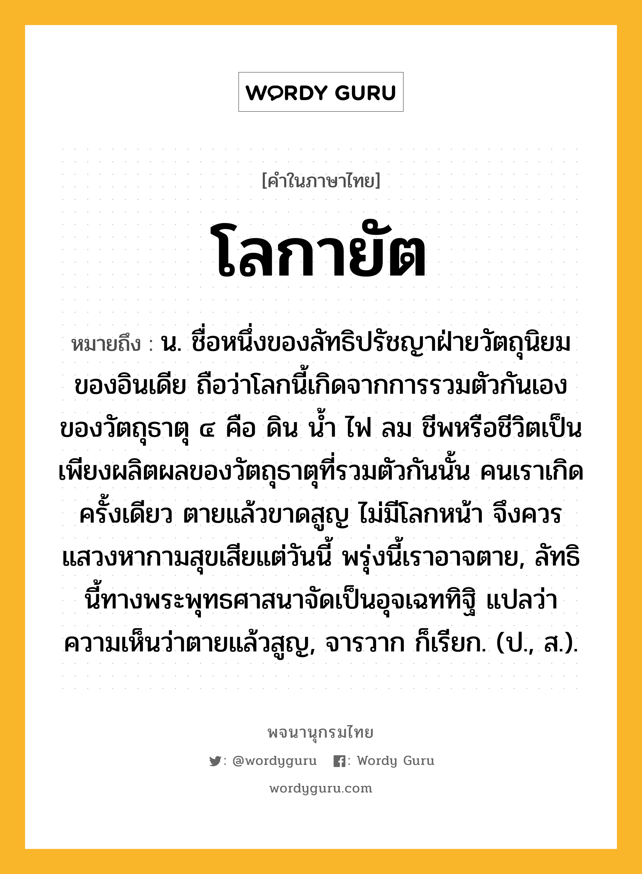 โลกายัต ความหมาย หมายถึงอะไร?, คำในภาษาไทย โลกายัต หมายถึง น. ชื่อหนึ่งของลัทธิปรัชญาฝ่ายวัตถุนิยมของอินเดีย ถือว่าโลกนี้เกิดจากการรวมตัวกันเองของวัตถุธาตุ ๔ คือ ดิน นํ้า ไฟ ลม ชีพหรือชีวิตเป็นเพียงผลิตผลของวัตถุธาตุที่รวมตัวกันนั้น คนเราเกิดครั้งเดียว ตายแล้วขาดสูญ ไม่มีโลกหน้า จึงควรแสวงหากามสุขเสียแต่วันนี้ พรุ่งนี้เราอาจตาย, ลัทธินี้ทางพระพุทธศาสนาจัดเป็นอุจเฉททิฐิ แปลว่า ความเห็นว่าตายแล้วสูญ, จารวาก ก็เรียก. (ป., ส.).