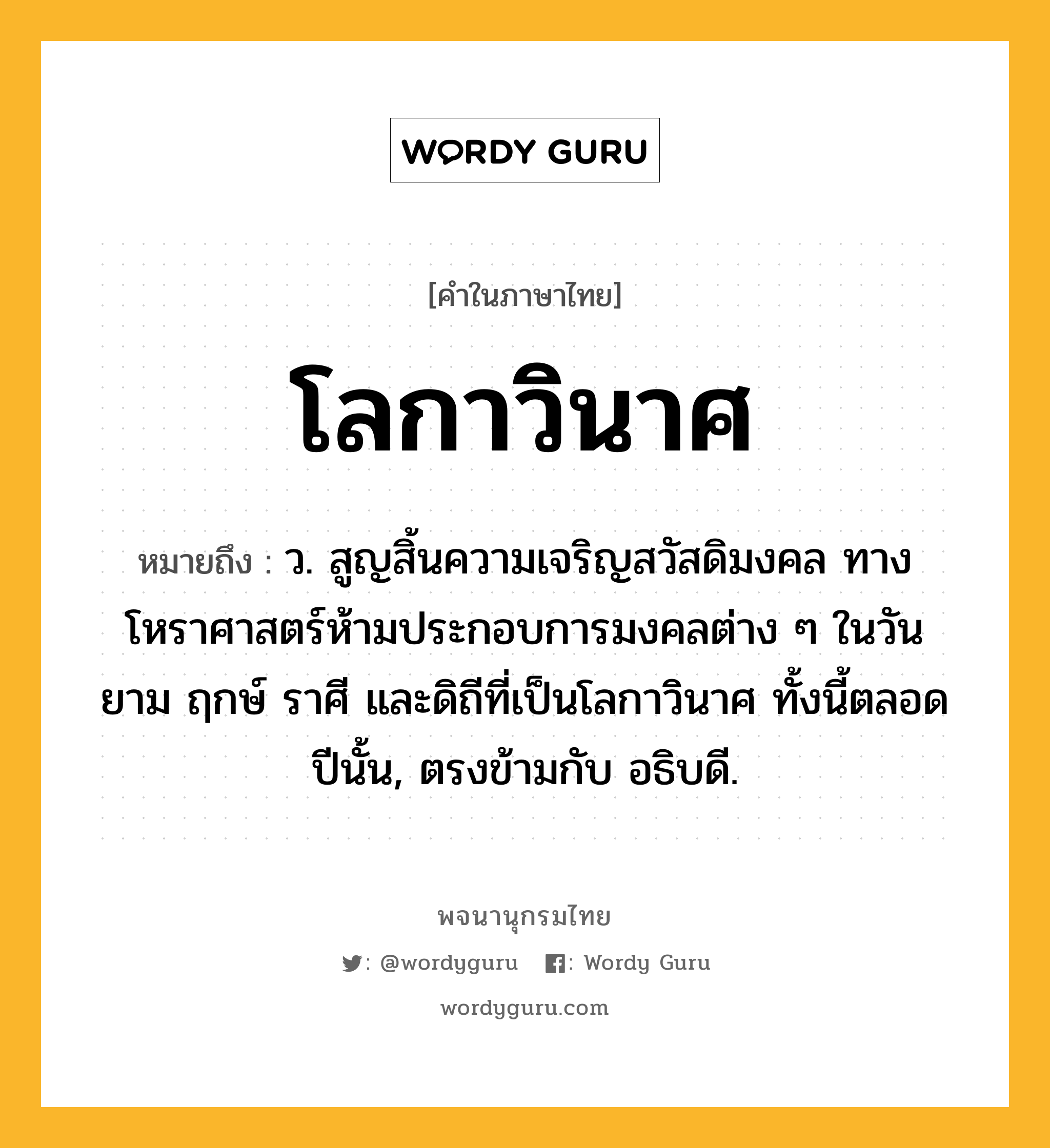 โลกาวินาศ ความหมาย หมายถึงอะไร?, คำในภาษาไทย โลกาวินาศ หมายถึง ว. สูญสิ้นความเจริญสวัสดิมงคล ทางโหราศาสตร์ห้ามประกอบการมงคลต่าง ๆ ในวัน ยาม ฤกษ์ ราศี และดิถีที่เป็นโลกาวินาศ ทั้งนี้ตลอดปีนั้น, ตรงข้ามกับ อธิบดี.