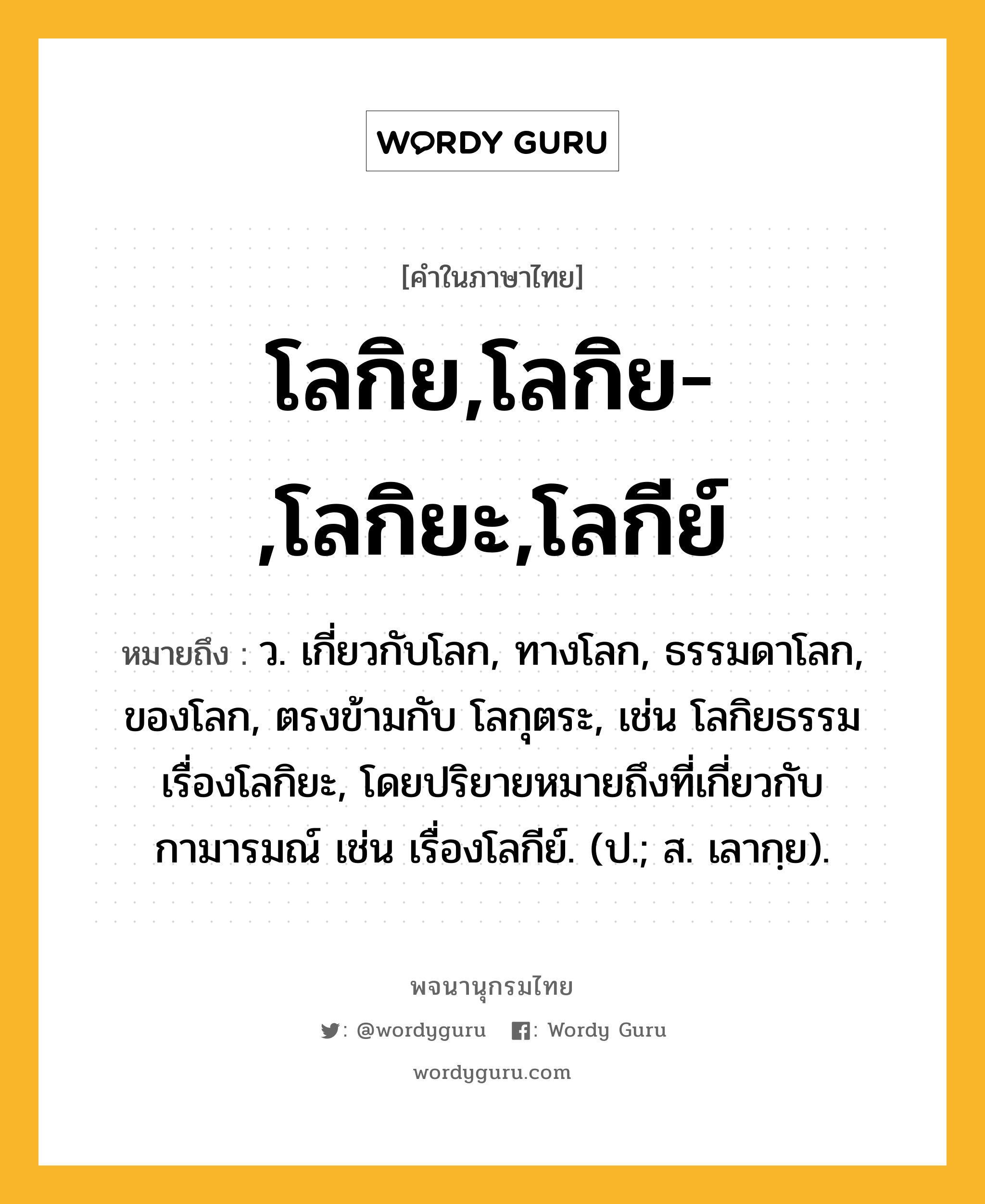 โลกิย,โลกิย-,โลกิยะ,โลกีย์ ความหมาย หมายถึงอะไร?, คำในภาษาไทย โลกิย,โลกิย-,โลกิยะ,โลกีย์ หมายถึง ว. เกี่ยวกับโลก, ทางโลก, ธรรมดาโลก, ของโลก, ตรงข้ามกับ โลกุตระ, เช่น โลกิยธรรม เรื่องโลกิยะ, โดยปริยายหมายถึงที่เกี่ยวกับกามารมณ์ เช่น เรื่องโลกีย์. (ป.; ส. เลากฺย).