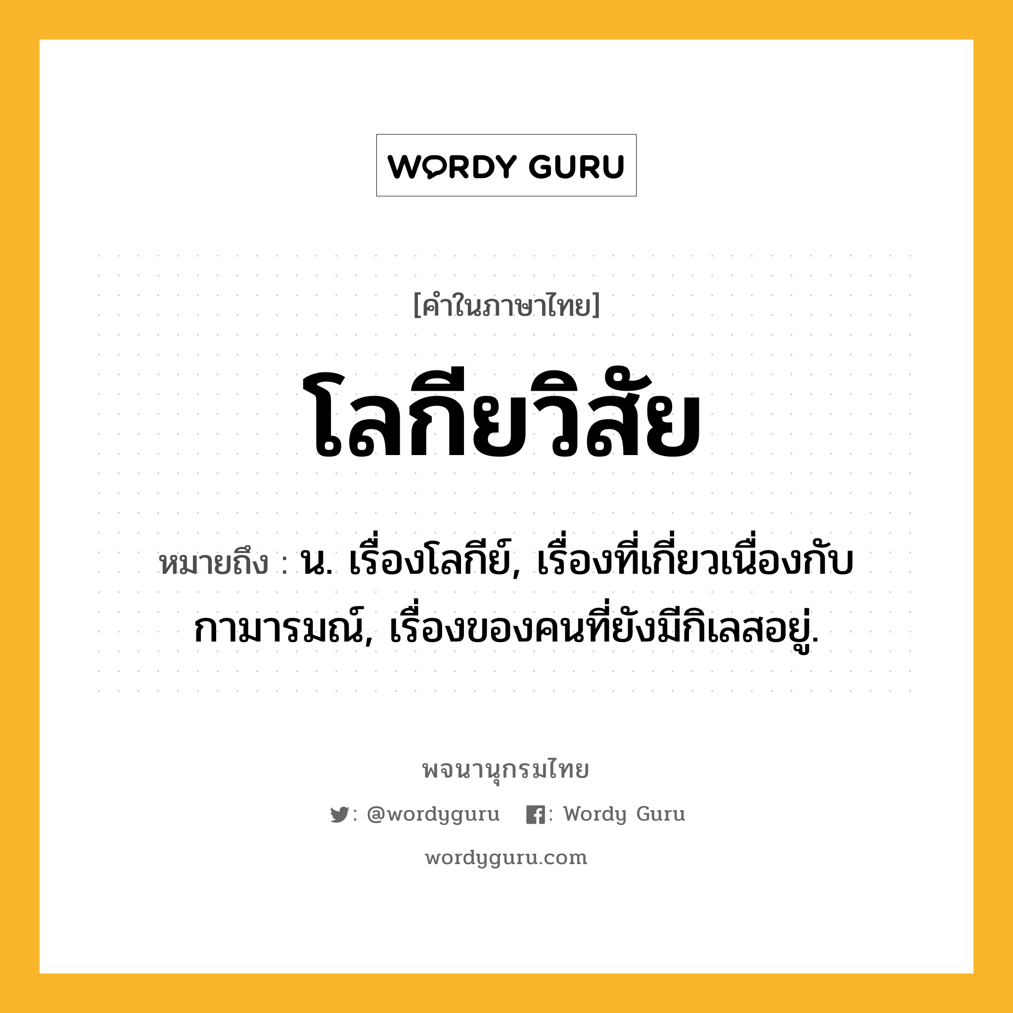 โลกียวิสัย ความหมาย หมายถึงอะไร?, คำในภาษาไทย โลกียวิสัย หมายถึง น. เรื่องโลกีย์, เรื่องที่เกี่ยวเนื่องกับกามารมณ์, เรื่องของคนที่ยังมีกิเลสอยู่.