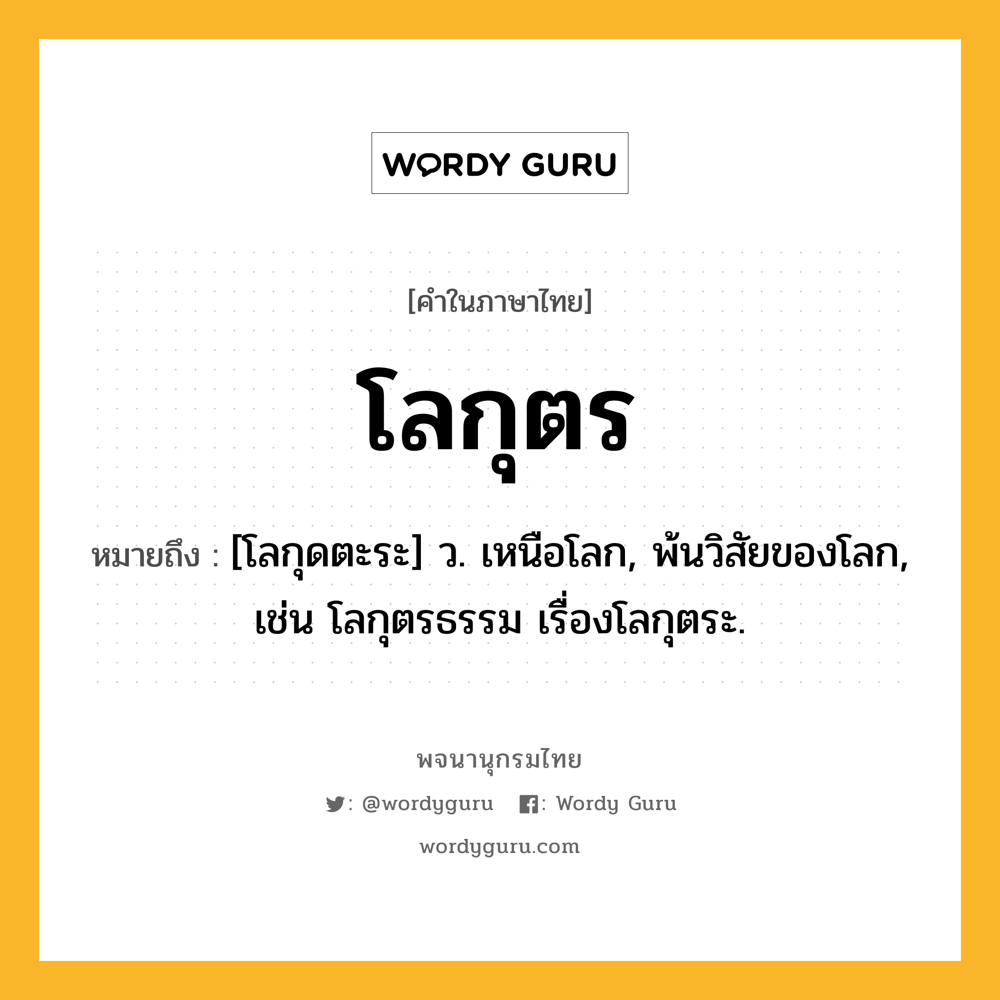 โลกุตร ความหมาย หมายถึงอะไร?, คำในภาษาไทย โลกุตร หมายถึง [โลกุดตะระ] ว. เหนือโลก, พ้นวิสัยของโลก, เช่น โลกุตรธรรม เรื่องโลกุตระ.