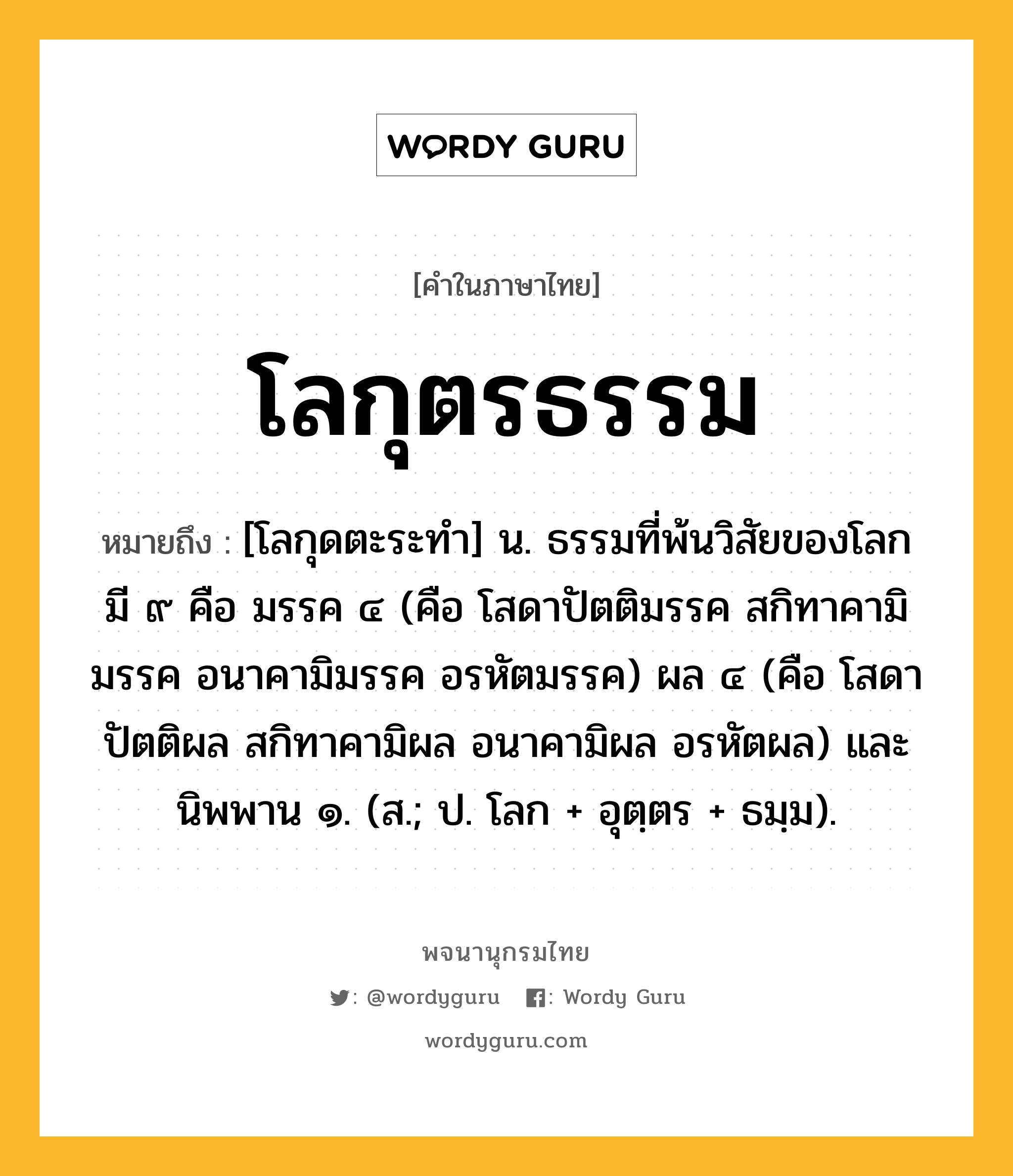 โลกุตรธรรม ความหมาย หมายถึงอะไร?, คำในภาษาไทย โลกุตรธรรม หมายถึง [โลกุดตะระทํา] น. ธรรมที่พ้นวิสัยของโลก มี ๙ คือ มรรค ๔ (คือ โสดาปัตติมรรค สกิทาคามิมรรค อนาคามิมรรค อรหัตมรรค) ผล ๔ (คือ โสดาปัตติผล สกิทาคามิผล อนาคามิผล อรหัตผล) และนิพพาน ๑. (ส.; ป. โลก + อุตฺตร + ธมฺม).