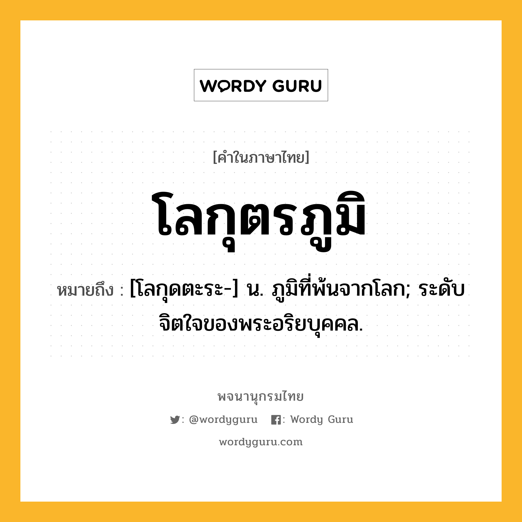 โลกุตรภูมิ ความหมาย หมายถึงอะไร?, คำในภาษาไทย โลกุตรภูมิ หมายถึง [โลกุดตะระ-] น. ภูมิที่พ้นจากโลก; ระดับจิตใจของพระอริยบุคคล.