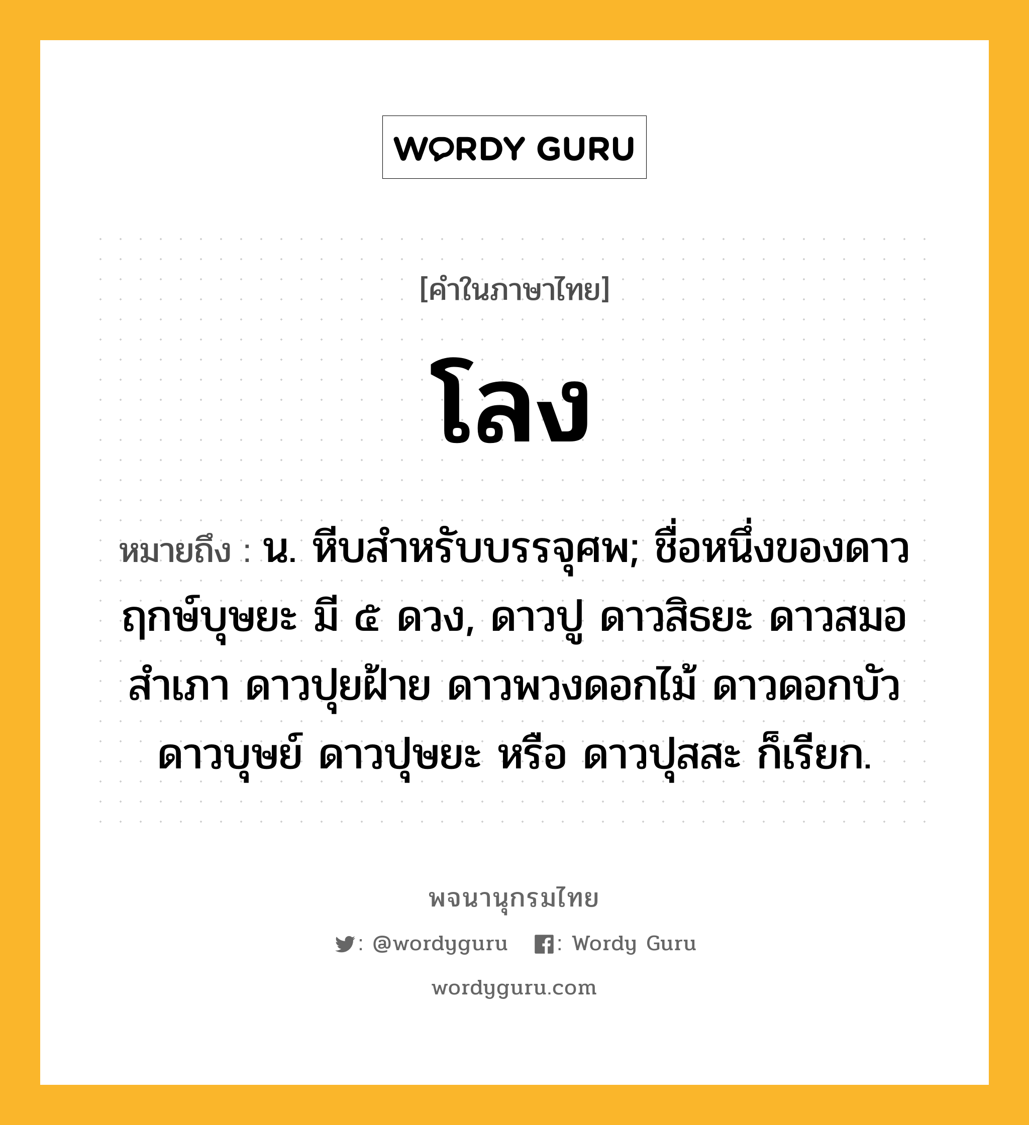 โลง ความหมาย หมายถึงอะไร?, คำในภาษาไทย โลง หมายถึง น. หีบสําหรับบรรจุศพ; ชื่อหนึ่งของดาวฤกษ์บุษยะ มี ๕ ดวง, ดาวปู ดาวสิธยะ ดาวสมอสําเภา ดาวปุยฝ้าย ดาวพวงดอกไม้ ดาวดอกบัว ดาวบุษย์ ดาวปุษยะ หรือ ดาวปุสสะ ก็เรียก.