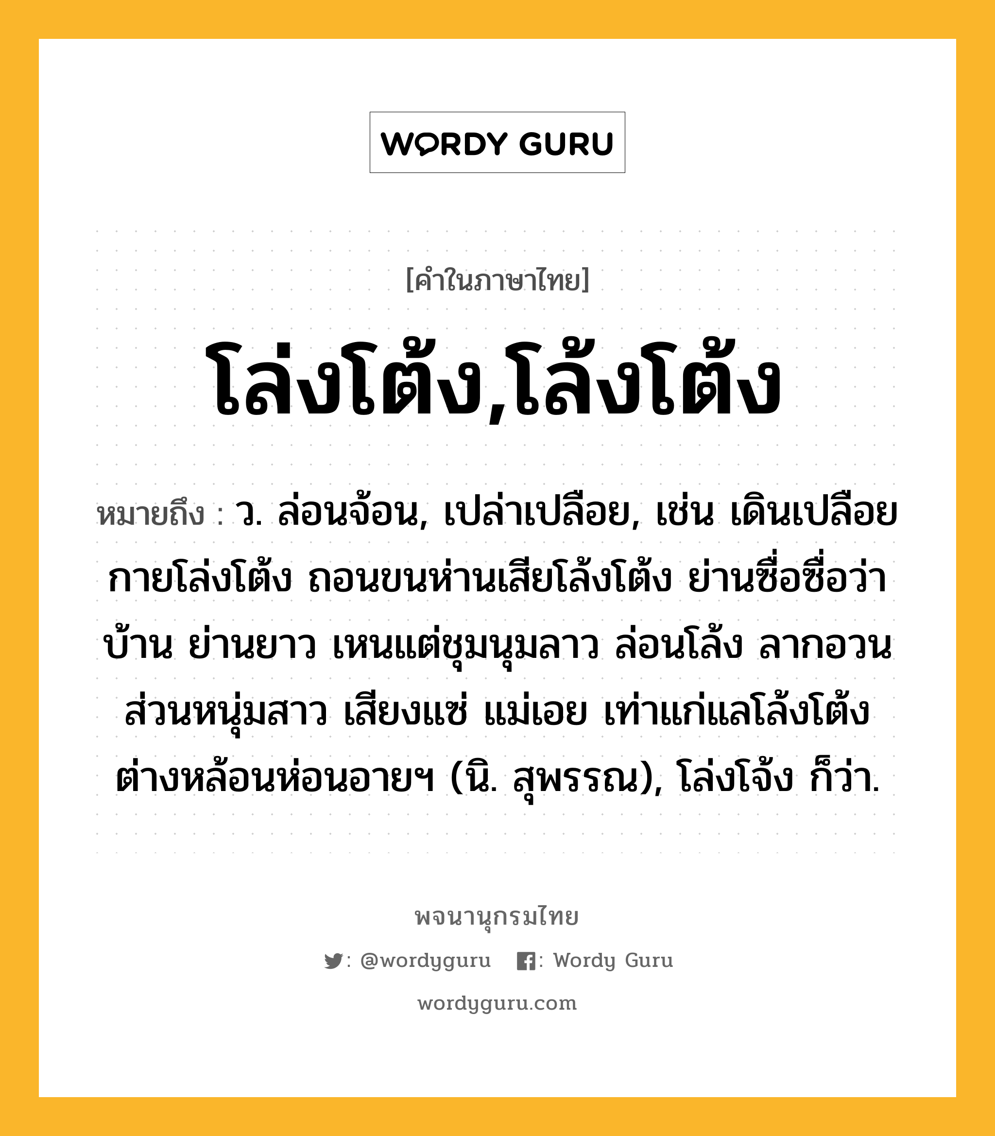 โล่งโต้ง,โล้งโต้ง ความหมาย หมายถึงอะไร?, คำในภาษาไทย โล่งโต้ง,โล้งโต้ง หมายถึง ว. ล่อนจ้อน, เปล่าเปลือย, เช่น เดินเปลือยกายโล่งโต้ง ถอนขนห่านเสียโล้งโต้ง ย่านซื่อซื่อว่าบ้าน ย่านยาว เหนแต่ชุมนุมลาว ล่อนโล้ง ลากอวนส่วนหนุ่มสาว เสียงแซ่ แม่เอย เท่าแก่แลโล้งโต้ง ต่างหล้อนห่อนอายฯ (นิ. สุพรรณ), โล่งโจ้ง ก็ว่า.