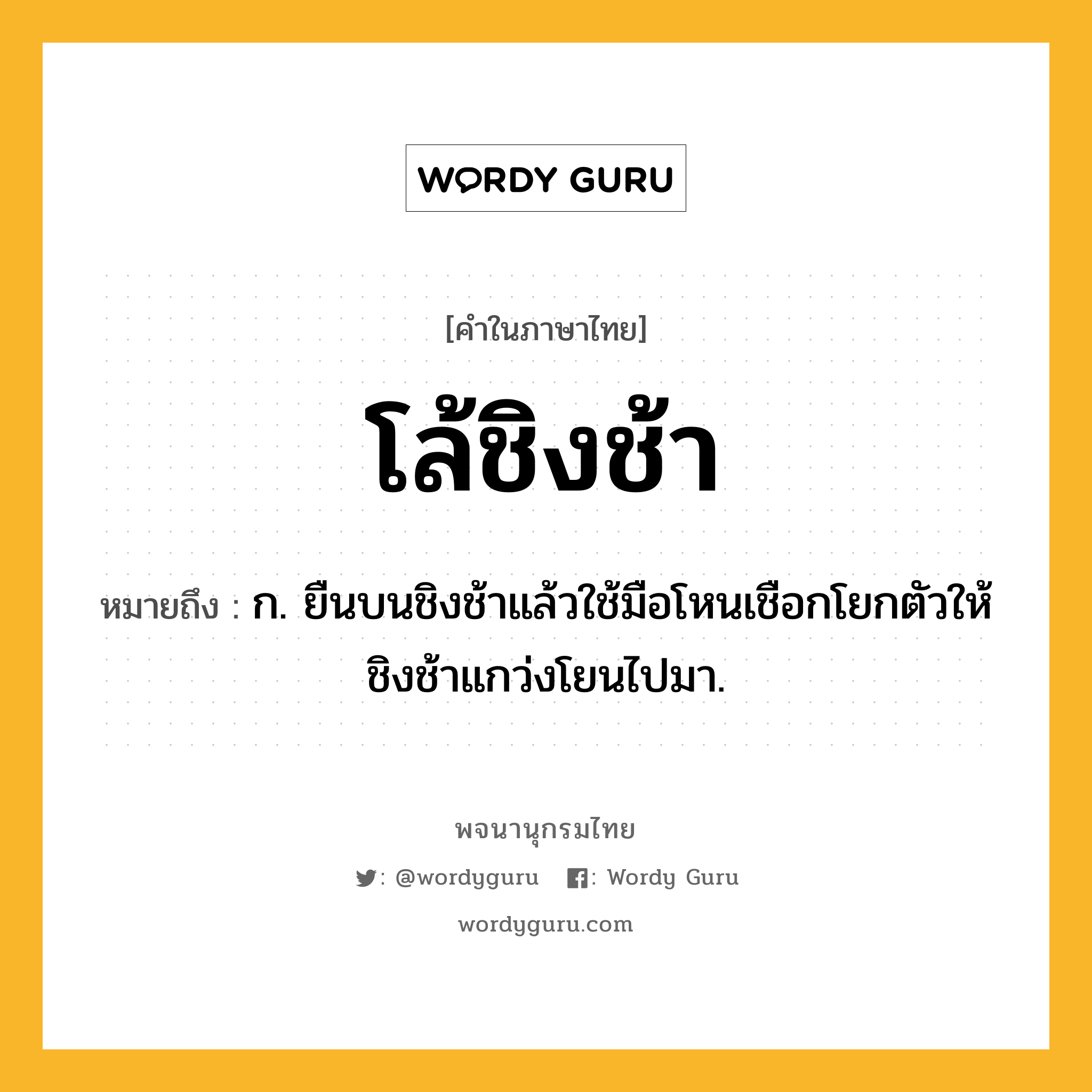 โล้ชิงช้า ความหมาย หมายถึงอะไร?, คำในภาษาไทย โล้ชิงช้า หมายถึง ก. ยืนบนชิงช้าแล้วใช้มือโหนเชือกโยกตัวให้ชิงช้าแกว่งโยนไปมา.