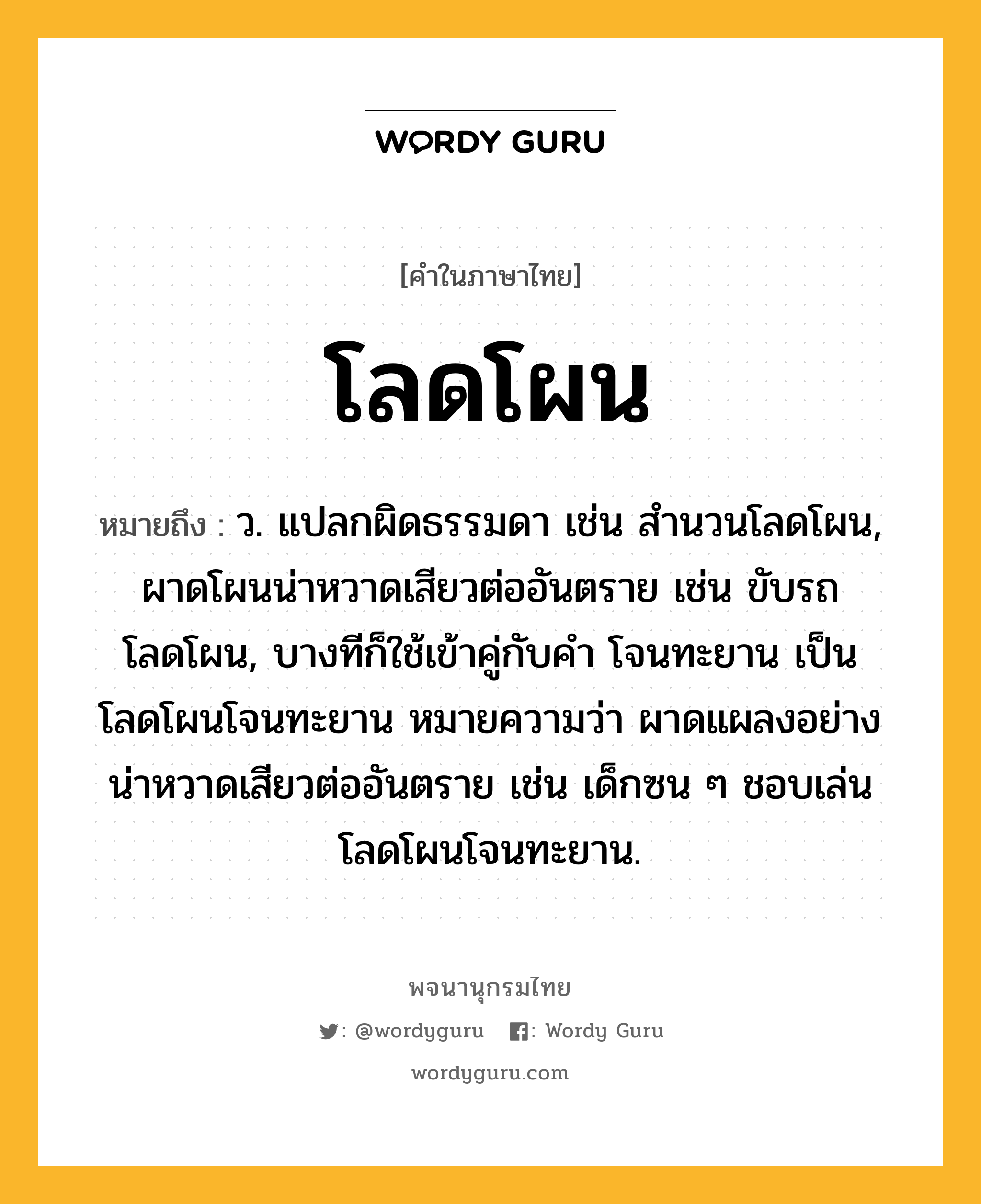 โลดโผน ความหมาย หมายถึงอะไร?, คำในภาษาไทย โลดโผน หมายถึง ว. แปลกผิดธรรมดา เช่น สํานวนโลดโผน, ผาดโผนน่าหวาดเสียวต่ออันตราย เช่น ขับรถโลดโผน, บางทีก็ใช้เข้าคู่กับคำ โจนทะยาน เป็น โลดโผนโจนทะยาน หมายความว่า ผาดแผลงอย่างน่าหวาดเสียวต่ออันตราย เช่น เด็กซน ๆ ชอบเล่นโลดโผนโจนทะยาน.