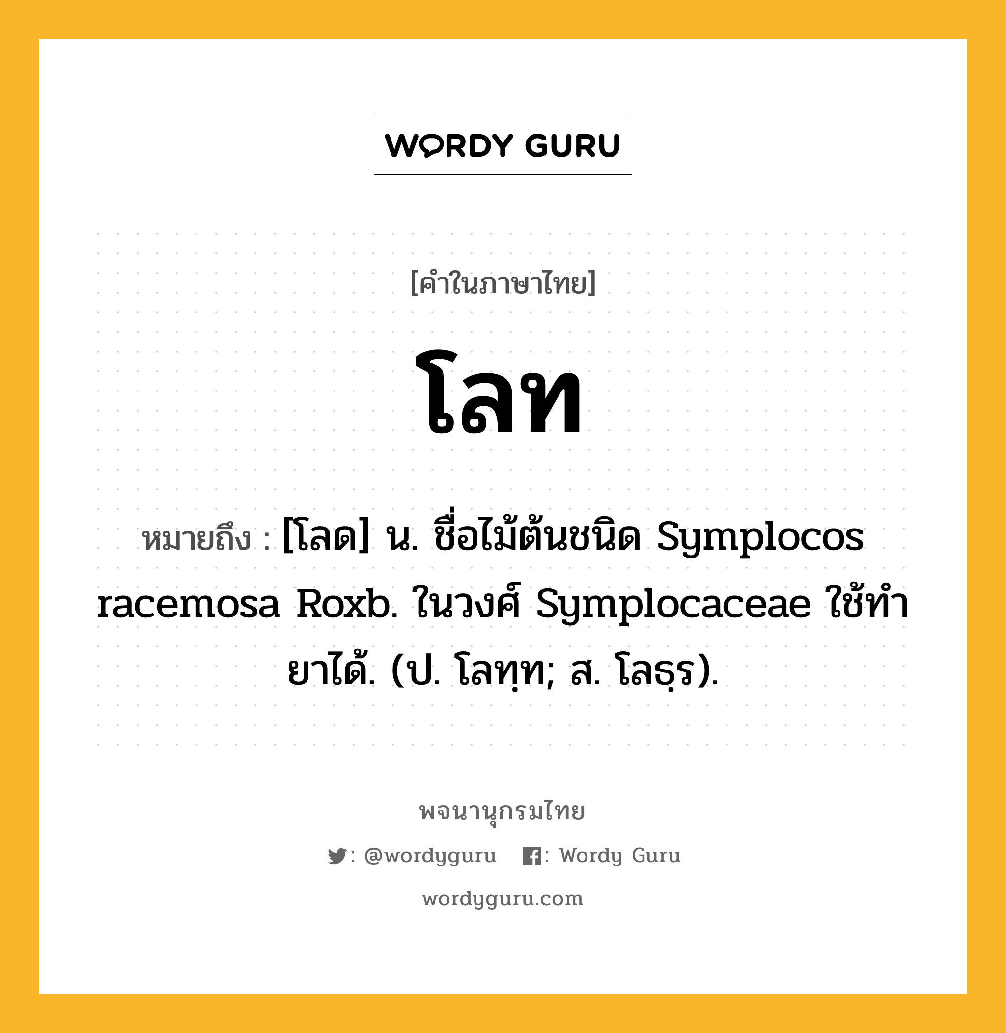 โลท ความหมาย หมายถึงอะไร?, คำในภาษาไทย โลท หมายถึง [โลด] น. ชื่อไม้ต้นชนิด Symplocos racemosa Roxb. ในวงศ์ Symplocaceae ใช้ทํายาได้. (ป. โลทฺท; ส. โลธฺร).