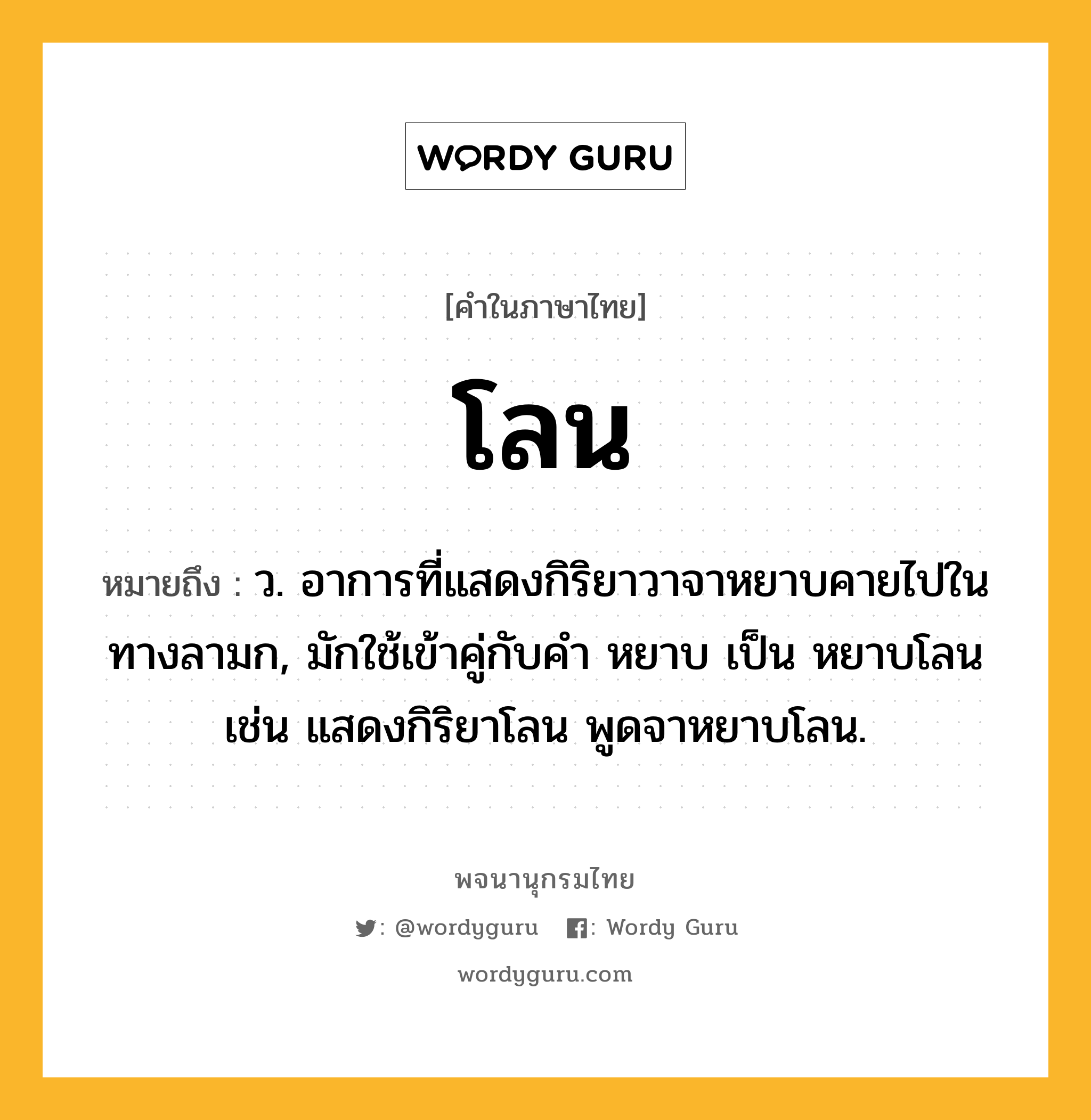 โลน ความหมาย หมายถึงอะไร?, คำในภาษาไทย โลน หมายถึง ว. อาการที่แสดงกิริยาวาจาหยาบคายไปในทางลามก, มักใช้เข้าคู่กับคำ หยาบ เป็น หยาบโลน เช่น แสดงกิริยาโลน พูดจาหยาบโลน.