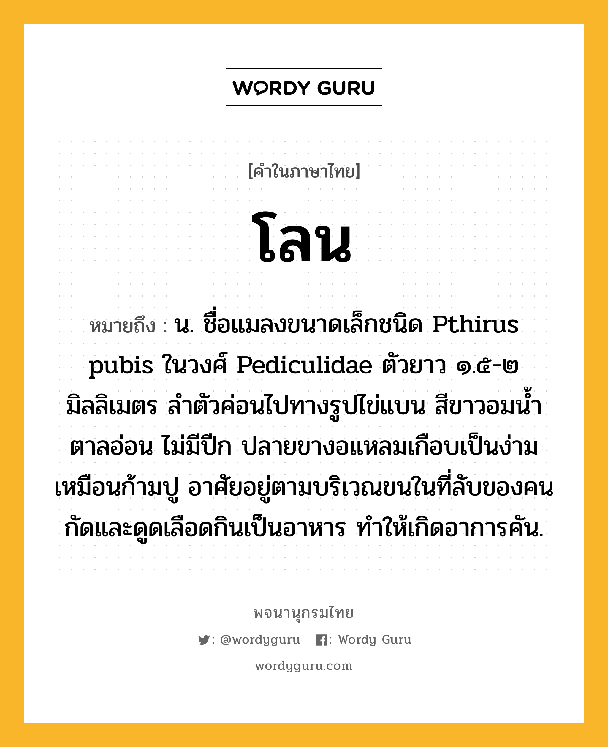 โลน ความหมาย หมายถึงอะไร?, คำในภาษาไทย โลน หมายถึง น. ชื่อแมลงขนาดเล็กชนิด Pthirus pubis ในวงศ์ Pediculidae ตัวยาว ๑.๕-๒ มิลลิเมตร ลําตัวค่อนไปทางรูปไข่แบน สีขาวอมนํ้าตาลอ่อน ไม่มีปีก ปลายขางอแหลมเกือบเป็นง่ามเหมือนก้ามปู อาศัยอยู่ตามบริเวณขนในที่ลับของคน กัดและดูดเลือดกินเป็นอาหาร ทําให้เกิดอาการคัน.