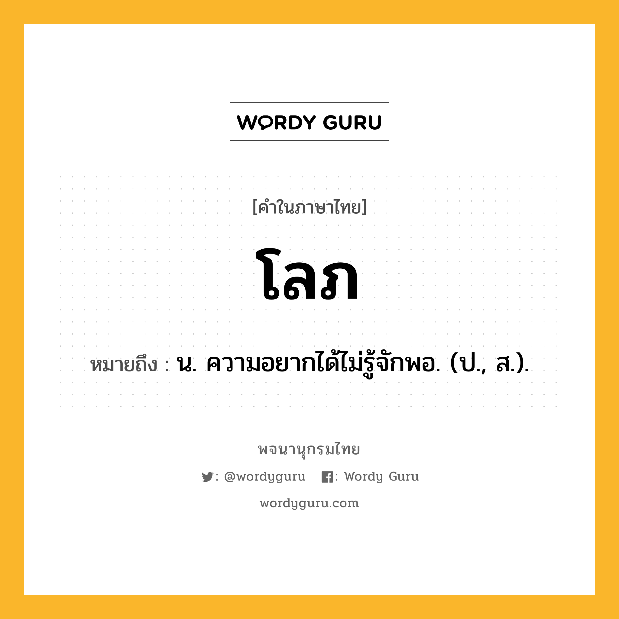 โลภ ความหมาย หมายถึงอะไร?, คำในภาษาไทย โลภ หมายถึง น. ความอยากได้ไม่รู้จักพอ. (ป., ส.).