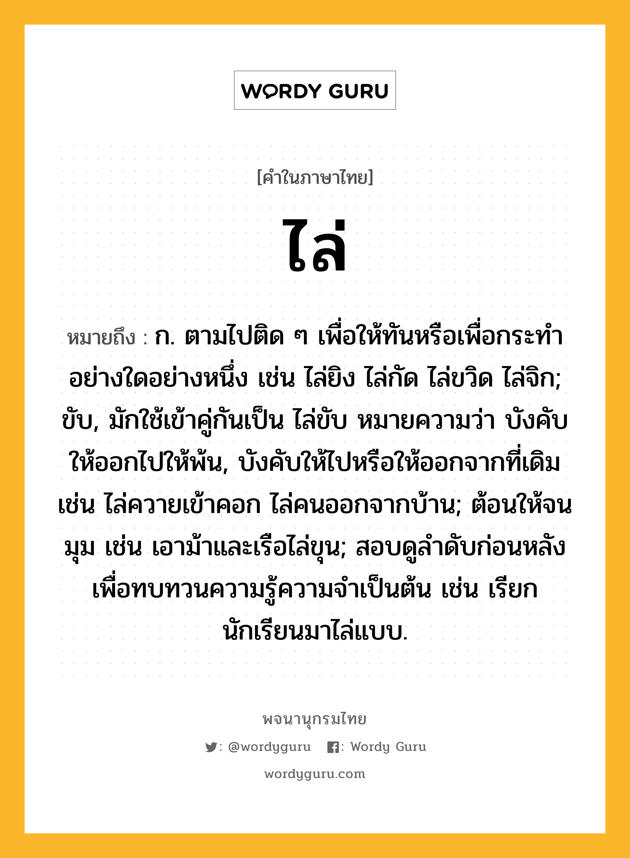 ไล่ ความหมาย หมายถึงอะไร?, คำในภาษาไทย ไล่ หมายถึง ก. ตามไปติด ๆ เพื่อให้ทันหรือเพื่อกระทำอย่างใดอย่างหนึ่ง เช่น ไล่ยิง ไล่กัด ไล่ขวิด ไล่จิก; ขับ, มักใช้เข้าคู่กันเป็น ไล่ขับ หมายความว่า บังคับให้ออกไปให้พ้น, บังคับให้ไปหรือให้ออกจากที่เดิม เช่น ไล่ควายเข้าคอก ไล่คนออกจากบ้าน; ต้อนให้จนมุม เช่น เอาม้าและเรือไล่ขุน; สอบดูลำดับก่อนหลังเพื่อทบทวนความรู้ความจำเป็นต้น เช่น เรียกนักเรียนมาไล่แบบ.