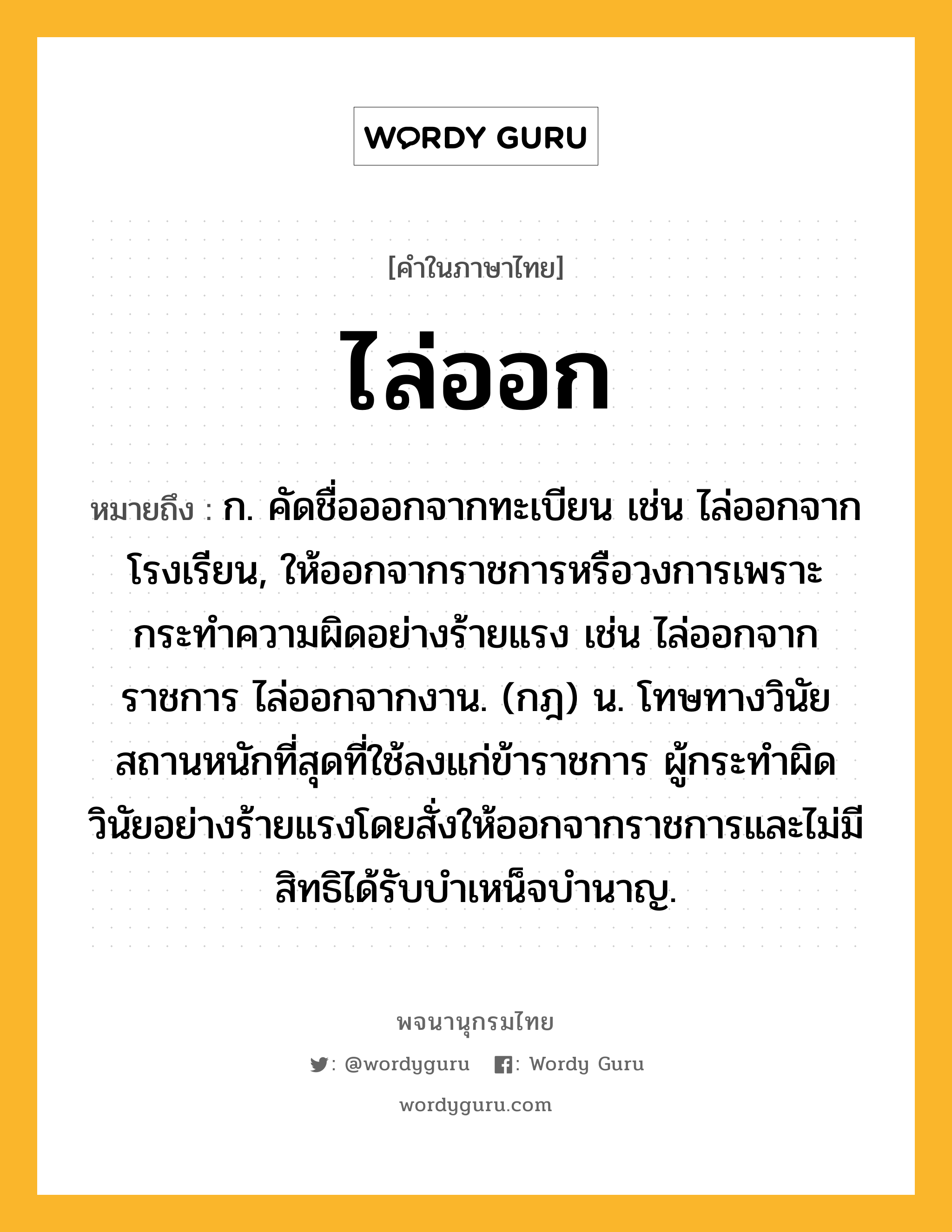 ไล่ออก ความหมาย หมายถึงอะไร?, คำในภาษาไทย ไล่ออก หมายถึง ก. คัดชื่อออกจากทะเบียน เช่น ไล่ออกจากโรงเรียน, ให้ออกจากราชการหรือวงการเพราะกระทำความผิดอย่างร้ายแรง เช่น ไล่ออกจากราชการ ไล่ออกจากงาน. (กฎ) น. โทษทางวินัยสถานหนักที่สุดที่ใช้ลงแก่ข้าราชการ ผู้กระทําผิดวินัยอย่างร้ายแรงโดยสั่งให้ออกจากราชการและไม่มีสิทธิได้รับบําเหน็จบํานาญ.