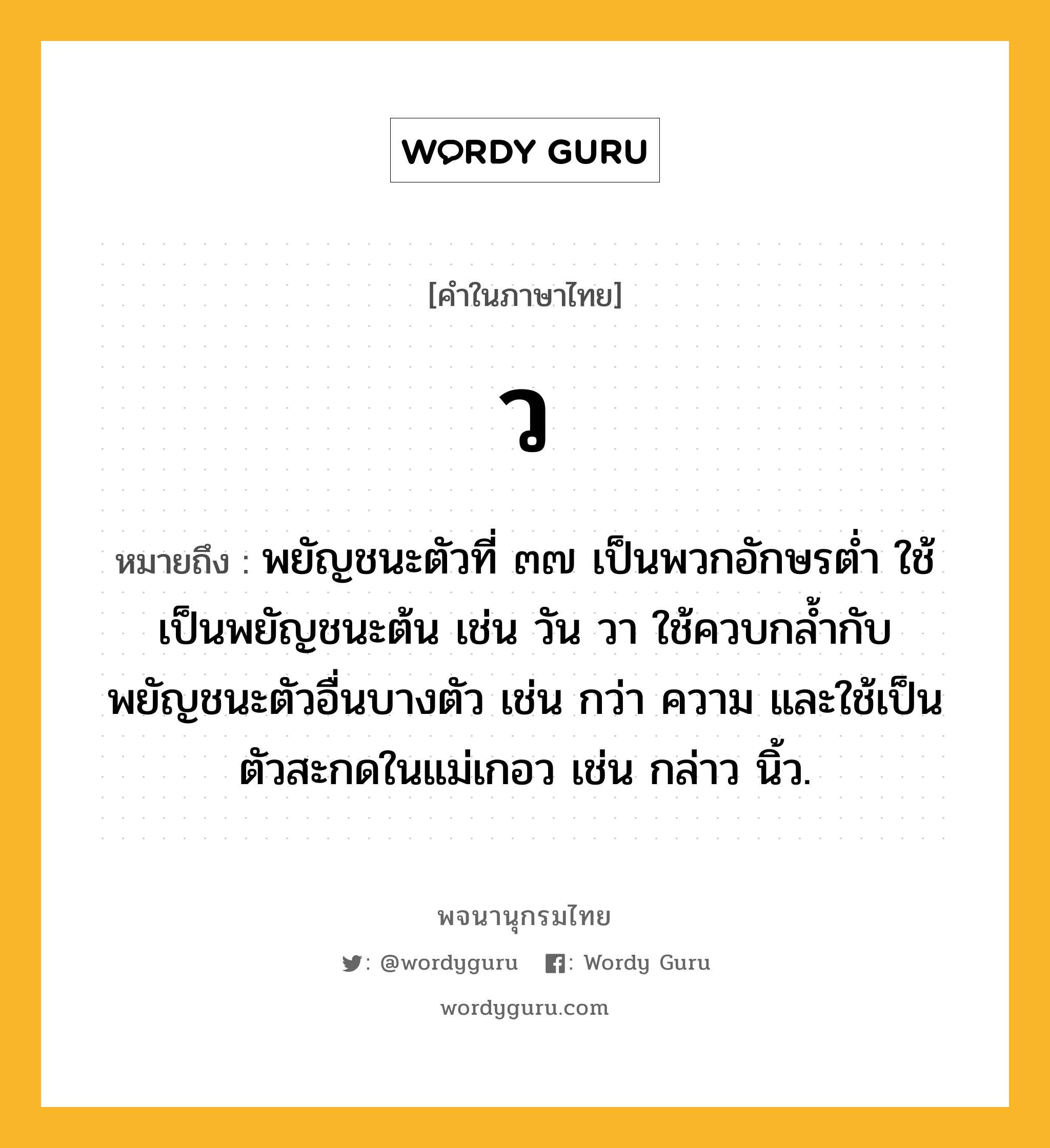 ว ความหมาย หมายถึงอะไร?, คำในภาษาไทย ว หมายถึง พยัญชนะตัวที่ ๓๗ เป็นพวกอักษรตํ่า ใช้เป็นพยัญชนะต้น เช่น วัน วา ใช้ควบกล้ำกับพยัญชนะตัวอื่นบางตัว เช่น กว่า ความ และใช้เป็นตัวสะกดในแม่เกอว เช่น กล่าว นิ้ว.