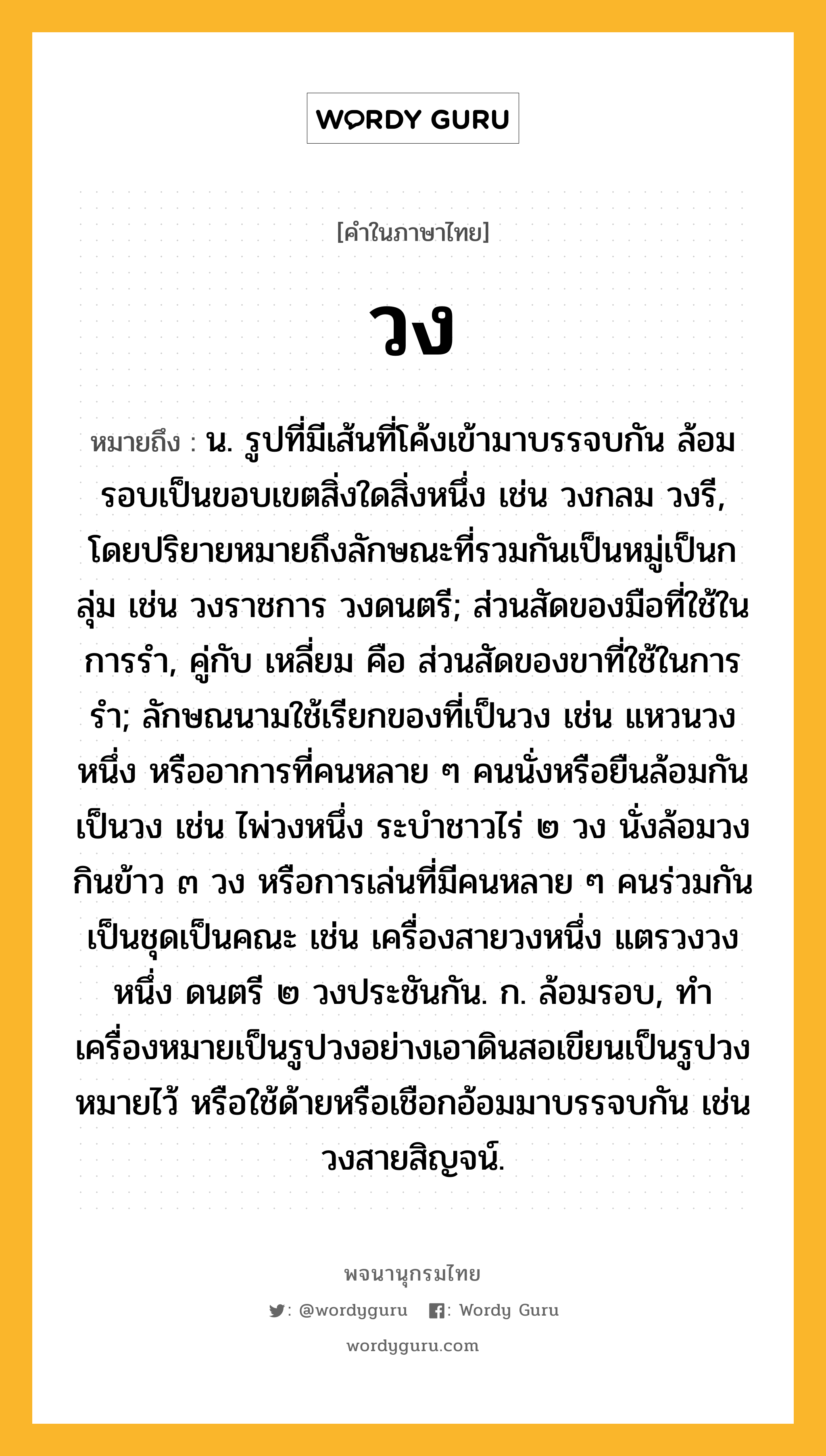 วง ความหมาย หมายถึงอะไร?, คำในภาษาไทย วง หมายถึง น. รูปที่มีเส้นที่โค้งเข้ามาบรรจบกัน ล้อมรอบเป็นขอบเขตสิ่งใดสิ่งหนึ่ง เช่น วงกลม วงรี, โดยปริยายหมายถึงลักษณะที่รวมกันเป็นหมู่เป็นกลุ่ม เช่น วงราชการ วงดนตรี; ส่วนสัดของมือที่ใช้ในการรํา, คู่กับ เหลี่ยม คือ ส่วนสัดของขาที่ใช้ในการรํา; ลักษณนามใช้เรียกของที่เป็นวง เช่น แหวนวงหนึ่ง หรืออาการที่คนหลาย ๆ คนนั่งหรือยืนล้อมกันเป็นวง เช่น ไพ่วงหนึ่ง ระบำชาวไร่ ๒ วง นั่งล้อมวงกินข้าว ๓ วง หรือการเล่นที่มีคนหลาย ๆ คนร่วมกันเป็นชุดเป็นคณะ เช่น เครื่องสายวงหนึ่ง แตรวงวงหนึ่ง ดนตรี ๒ วงประชันกัน. ก. ล้อมรอบ, ทําเครื่องหมายเป็นรูปวงอย่างเอาดินสอเขียนเป็นรูปวงหมายไว้ หรือใช้ด้ายหรือเชือกอ้อมมาบรรจบกัน เช่น วงสายสิญจน์.